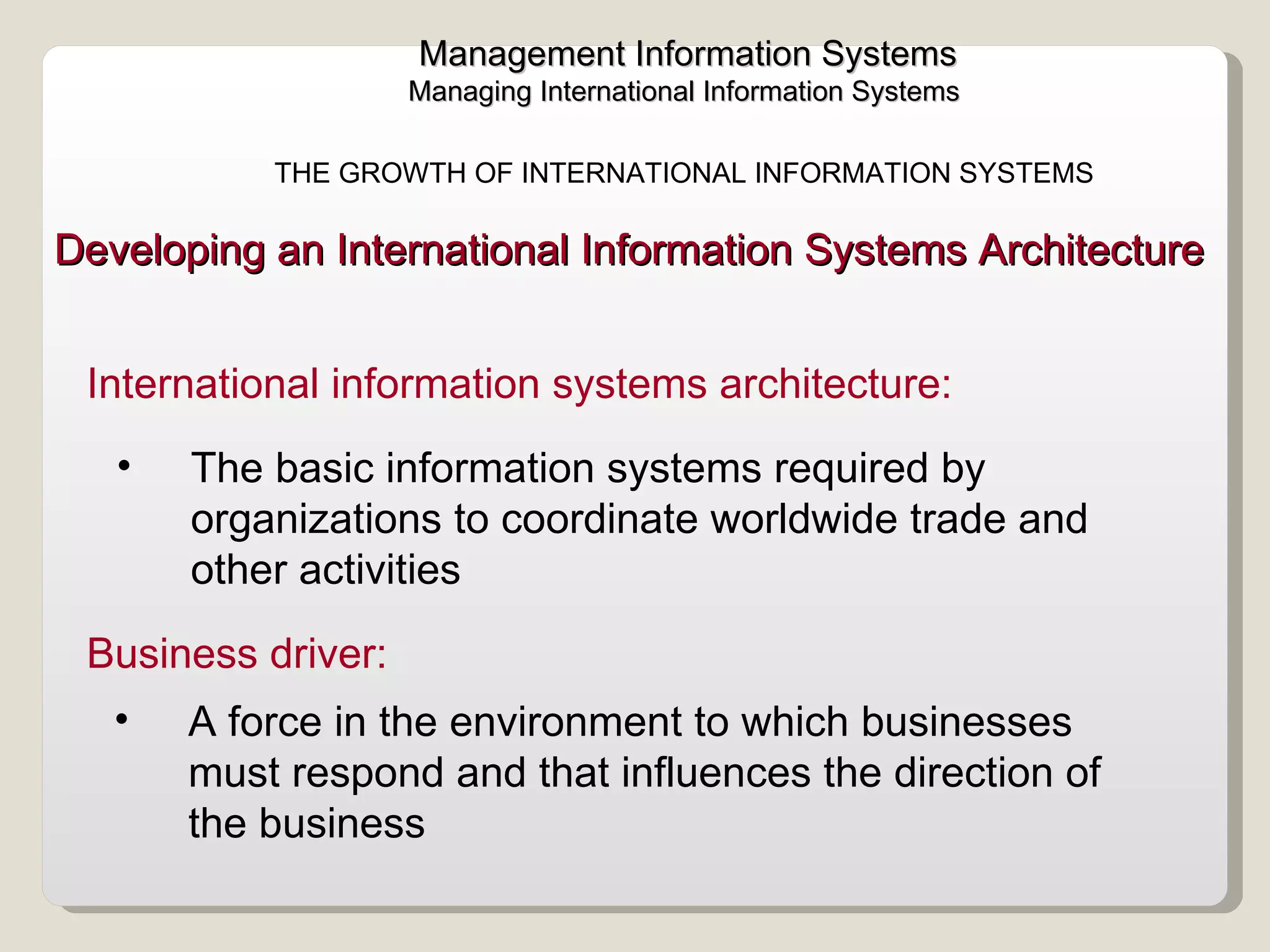 The basic information systems required by organizations to coordinate worldwide trade and other activities Developing an International Information Systems Architecture  International information systems architecture:  Management Information Systems Managing International Information Systems  THE GROWTH OF INTERNATIONAL INFORMATION SYSTEMS  A force in the environment to which businesses must respond and that influences the direction of the business Business driver:  