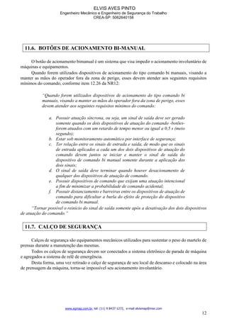 ELVIS AVES PINTO
Engenheiro Mecânico e Engenheiro de Segurança do Trabalho
CREA-SP: 5062640158
www.egmap.com.br, tel: (11) 9 8437-1272, e-mail elvismap@msn.com
12
11.6. BOTÕES DE ACIONAMENTO BI-MANUAL
O botão de acionamento bimanual é um sistema que visa impedir o acionamento involuntário de
máquinas e equipamentos.
Quando forem utilizados dispositivos de acionamento do tipo comando bi manuais, visando a
manter as mãos do operador fora da zona de perigo, esses devem atender aos seguintes requisitos
mínimos do comando, conforme item 12.26 da NR12:
“Quando forem utilizados dispositivos de acionamento do tipo comando bi
manuais, visando a manter as mãos do operador fora da zona de perigo, esses
devem atender aos seguintes requisitos mínimos do comando:
a. Possuir atuação síncrona, ou seja, um sinal de saída deve ser gerado
somente quando os dois dispositivos de atuação do comando -botões-
forem atuados com um retardo de tempo menor ou igual a 0,5 s (meio
segundo);
b. Estar sob monitoramento automático por interface de segurança;
c. Ter relação entre os sinais de entrada e saída, de modo que os sinais
de entrada aplicados a cada um dos dois dispositivos de atuação do
comando devem juntos se iniciar e manter o sinal de saída do
dispositivo de comando bi manual somente durante a aplicação dos
dois sinais;
d. O sinal de saída deve terminar quando houver desacionamento de
qualquer dos dispositivos de atuação de comando.
e. Possuir dispositivos de comando que exijam uma atuação intencional
a fim de minimizar a probabilidade de comando acidental;
f. Possuir distanciamento e barreiras entre os dispositivos de atuação de
comando para dificultar a burla do efeito de proteção do dispositivo
de comando bi manual.
“Tornar possível o reinício do sinal de saída somente após a desativação dos dois dispositivos
de atuação do comando.”
11.7. CALÇO DE SEGURANÇA
Calços de segurança são equipamentos mecânicos utilizados para sustentar o peso do martelo de
prensas durante a manutenção das mesmas.
Todos os calços de segurança devem ser conectados a sistema eletrônico de parada de máquina
e agregados a sistema de relê de emergência.
Desta forma, uma vez retirado o calço de segurança de seu local de descanso e colocado na área
de prensagem da máquina, torna-se impossível seu acionamento involuntário.
 