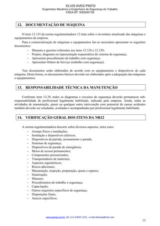 ELVIS AVES PINTO
Engenheiro Mecânico e Engenheiro de Segurança do Trabalho
CREA-SP: 5062640158
www.egmap.com.br, tel: (11) 9 8437-1272, e-mail elvismap@msn.com
13
12. DOCUMENTAÇÃO DE MÁQUINA
O item 12.153 da norma regulamentadora 12 trata sobre o inventário atualizado das máquinas e
equipamentos da empresa.
Para a comercialização de máquinas e equipamentos faz-se necessário apresentar os seguintes
documentos:
 Manuais e quesitos referentes aos itens 12.128 e 12.129;
 Projeto, diagrama ou representação esquemática do sistema de segurança;
 Apresentar procedimento de trabalho com segurança;
 Apresentar Ordem de Serviço (trabalho com segurança).
Tais documentos serão elaborados de acordo com os equipamentos e dispositivos de cada
máquina. Desta forma, os documentos básicos deverão ser elaborados após a adequação das máquinas
e equipamentos;
13. RESPONSABILIDADE TÉCNICA DA MANUTENÇÃO
Conforme item 12.39, todos os diagramas e circuitos de segurança deverão permanecer sob-
responsabilidade de profissional legalmente habilitado, indicado pela empresa. Ainda, todas as
atividades de manutenção, ajuste ou qualquer outra intervenção com potencial de causar acidentes
também deverão ser estudadas, avaliadas e acompanhadas por profissional legalmente habilitado.
14. VERIFICAÇÃO GERAL DOS ITENS DA NR12
A norma regulamentadora discorre sobre diversos aspectos, entre estes:
 Arranjo físico e instalações;
 Instalação e dispositivos elétricos;
 Dispositivos de partida, acionamento e parada;
 Sistemas de segurança;
 Dispositivos de parada de emergência;
 Meios de acesso permanentes;
 Componentes pressurizados;
 Transportadores de materiais;
 Aspectos ergonômicos;
 Riscos adicionais;
 Manutenção, inspeção, preparação, ajuste e reparos;
 Sinalização;
 Manuais;
 Procedimentos de trabalho e segurança;
 Capacitação;
 Outros requisitos específicos de segurança;
 Disposições finais;
 Anexos específicos.
 