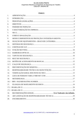 ELVIS AVES PINTO
Engenheiro Mecânico e Engenheiro de Segurança do Trabalho
CREA-SP: 5062640158
www.egmap.com.br, tel: (11) 9 8437-1272, e-mail elvismap@msn.com
3
ÍNDICE
1. APRESENTAÇÃO....................................................................................................................4
2. INTRODUÇÃO .........................................................................................................................4
3. PRINCIPAIS LEGISLAÇÕES..................................................................................................4
4. OBJETIVOS ..............................................................................................................................5
5. PERÍODO DE INSPEÇÃO .......................................................................................................5
6. CARACTERIZAÇÃO DA EMPRESA.....................................................................................5
7. NR-12.........................................................................................................................................5
8. CORES E SINALIZAÇÃO .......................................................................................................6
9. MEIOS E DISPOSITIVOS DE PROTEÇÃO E INTERTRAVAMENTO ...............................7
10. SELEÇÃO DE EQUIPAMENTOS - GRAUS DE CATEGORIA:...........................................8
11. SISTEMAS DE SEGURANÇA ................................................................................................9
11.1. CORTINAS DE LUZ ................................................................................................................9
11.2. FUNÇÃO MUTTING..............................................................................................................10
11.3. BARREIRAS OPTICAS .........................................................................................................10
11.4. TAPETES DE SEGURANÇA.................................................................................................10
11.5. RELÉ DE SEGURANÇA........................................................................................................11
11.6. BOTÕES DE ACIONAMENTO BI-MANUAL.....................................................................12
11.7. CALÇO DE SEGURANÇA ....................................................................................................12
12. DOCUMENTAÇÃO DE MÁQUINA.....................................................................................13
13. RESPONSABILIDADE TÉCNICA DA MANUTENÇÃO....................................................13
14. VERIFICAÇÃO GERAL DOS ITENS DA NR12..................................................................13
15. LISTA DE PERIGOS TABELA NBR ISO 12100..................................................................14
16. METODOLOGIA....................................................................................................................17
16.1 HRN - HAZARD RATING NUMBER....................................................................................17
17. PLANILHA DE MAPEAMENTO DE RISCO.......................................................................18
17.1 DS 600 e DS 12..........................................................................................................................24
17.1 DS 600 e DS 12..........................................................................................................................19
18. RECOMENDAÇÕES GERAIS................................................ Erro! Indicador não definido.
19. ART (ANOTAÇÃO DE RESPONSABILIDADE TÉCNICA) ..............................................29
20. ENCERRAMENTO.................................................................................................................30
 