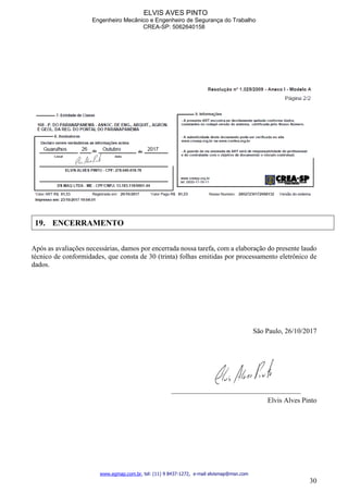 ELVIS AVES PINTO
Engenheiro Mecânico e Engenheiro de Segurança do Trabalho
CREA-SP: 5062640158
www.egmap.com.br, tel: (11) 9 8437-1272, e-mail elvismap@msn.com
30
19. ENCERRAMENTO
Após as avaliações necessárias, damos por encerrada nossa tarefa, com a elaboração do presente laudo
técnico de conformidades, que consta de 30 (trinta) folhas emitidas por processamento eletrônico de
dados.
São Paulo, 26/10/2017
_____________________________________
Elvis Alves Pinto
 