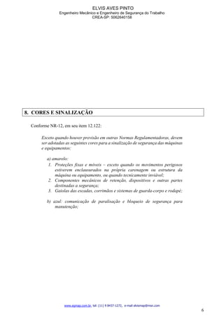 ELVIS AVES PINTO
Engenheiro Mecânico e Engenheiro de Segurança do Trabalho
CREA-SP: 5062640158
www.egmap.com.br, tel: (11) 9 8437-1272, e-mail elvismap@msn.com
6
8. CORES E SINALIZAÇÃO
Conforme NR-12, em seu item 12.122:
Exceto quando houver previsão em outras Normas Regulamentadoras, devem
ser adotadas as seguintes cores para a sinalização de segurança das máquinas
e equipamentos:
a) amarelo:
1. Proteções fixas e móveis – exceto quando os movimentos perigosos
estiverem enclausurados na própria carenagem ou estrutura da
máquina ou equipamento, ou quando tecnicamente inviável;
2. Componentes mecânicos de retenção, dispositivos e outras partes
destinadas a segurança;
3. Gaiolas das escadas, corrimãos e sistemas de guarda-corpo e rodapé;
b) azul: comunicação de paralisação e bloqueio de segurança para
manutenção;
 
