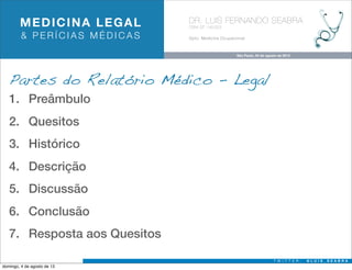 MEDICINA LEGAL
& PERÍCIAS MÉDICAS

DR. LUIS FERNANDO SEABRA
CRM-SP 145323

Dpto. Medicina Ocupacional

São Paulo, 04 de agosto de 2013

Partes do Relatório Médico - Legal
1. Preâmbulo
2. Quesitos
3. Histórico
4. Descrição
5. Discussão
6. Conclusão
7. Resposta aos Quesitos
T W I T T E R :

domingo, 4 de agosto de 13

@LUIS_SEABRA

 