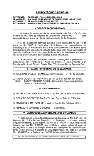 LAUDO TÉCNICO PERICIALLAUDO TÉCNICO PERICIAL
REFERENTE: PROCESSO Nº 00405-2007-055-03-00-4
TRAMITAÇÃO: MM. VARA DO TRABALHO DE CONSELHEIRO LAFAIETE-MG.
RECLAMANTE: FRANCISCO MÁRIO DOS SANTOS
RECLAMADA: RONDA SERVIÇOS ESPECIAIS EDE VIGILÂNCIA E OUTRA.
I – CONSIDERAÇÕES INICIAIS:
1) A realização desta perícia foi determinada pelo Exmo. Sr. Dr. Juiz
Federal da MM. Vara do Trabalho de Conselheiro Lafaiete-MG., para
apuração da ocorrência ou não de periculosidade, às fls. 175/autos.
2) E as diligências técnicas periciais foram realizadas no dia 14 de
setembro de 2.007, à partir das 18:15 horas, nas dependências da
Subestação da 2ª Reclamada, sita à Rua Tião Garrincha, S/N, Bairro Santa
Cruz/Barreira, em Conselheiro Lafaiete, MG., local onde foram verificados os
tipos de atividades exercidas pelo Reclamante e as condições ambientais
nas quais ele desenvolvia seus labores diários e habituais.
3) Acompanhou os trabalhos periciais o advogado e procurador do
Reclamante, Dr. Francisco de Assis do Carmo, e, representando a 2ª
Reclda., o Sr. André Ricardo Garcia Silva, Técnico em Op. de Subestações.
II – DADOS FUNCIONAIS DO RECLAMANTE:
1) ADMISSÃO: 01/02/99 - DEMISSÃO: Sem Registro – CTPS. fls. 09/autos.
2) Função: VIGILANTE – Vide CTPS. às fls. 09 e fls. 100/106 dos autos.
Setor: SUBESTAÇÃO DA CEMIG – Companhia Energética de Minas
Gerais - 2ª Reclamada.
III – INFORMANTES:
1) ANDRÉ RICARDO GARCIA SILVA – Téc. em Op. de Sub. da 2ª Reclda.;
2) GERALDO DE FREITAS DIAS – Téc. em Op. de Sub. da 2ª Reclda.;
3) EDMILSON V. MATOZINHOS – Mod. do Reclte. (da Colabore Ltda.);
4) FRANCISTO MÁRIO DOS SANTOS – Reclamante.
IV - METODOLOGIA E INSTRUMENTOS UTILIZADOS:
1) Esta perícia técnica foi elaborada com base na Lei No. 6.514/77, na
Portaria No. 3.214/78 do Ministério do Trabalho, com suas Normas
Regulamentadoras, quais sejam, as NR-16 e NR-20, e seus respectivos
Anexos, na Lei No. 7.369/85 que instituiu o salário adicional para os
empregados no setor de energia elétrica, em condições de periculosidade,
tendo como previsão o Quadro de Atividades/Áreas de Risco do Decreto
No. 93.412/86, e na Portaria No. 518/03 do Ministério do Trabalho.
RUA DOS ODONTÓLOGOS, No. 196 – BAIRRO ALÍPIO DE MELO - BHOTE – MG - CEP: 30840-200 2
 