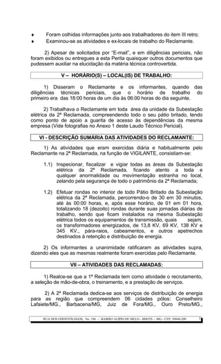♦ Foram colhidas informações junto aos trabalhadores do item III retro;
♦ Examinou-se as atividades e ex-locais de trabalho do Reclamante.
2) Apesar de solicitados por “E-mail”, e em diligências periciais, não
foram exibidos ou entregues a esta Perita quaisquer outros documentos que
pudessem auxiliar na elucidação da matéria técnica controvertida.
V – HORÁRIO(S) – LOCAL(IS) DE TRABALHO:
1) Disseram o Reclamante e os informantes, quando das
diligências técnicas periciais, que o horário de trabalho do
primeiro era das 18:00 horas de um dia às 06:00 horas do dia seguinte.
2) Trabalhava o Reclamante em toda área da unidade da Subestação
elétrica da 2ª Reclamada, compreendendo todo o seu pátio britado, tendo
como ponto de apoio a guarita de acesso às dependências da mesma
empresa (Vide fotografias no Anexo 1 deste Laudo Técnico Pericial).
VI - DESCRIÇÃO SUMÁRIA DAS ATIVIDADES DO RECLAMANTE:
1) As atividades que eram exercidas diária e habitualmente pelo
Reclamante na 2ª Reclamada, na função de VIGILANTE, consistiam-se:
1.1) Inspecionar, fiscalizar e vigiar todas as áreas da Subestação
elétrica da 2ª Reclamada, ficando atento a toda e
qualquer anormalidade ou movimentação estranha no local,
zelando pela segurança de todo o patrimônio da 2ª Reclamada;
1.2) Efetuar rondas no interior de todo Pátio Britado da Subestação
elétrica da 2ª Reclamada, percorrendo-o de 30 em 30 minutos,
até às 00:00 horas, e, após esse horário, de 01 em 01 hora,
totalizando 18 (dezoito) rondas durante suas jornadas diárias de
trabalho, sendo que ficam instalados na mesma Subestação
elétrica todos os equipamentos de transmissão, quais sejam,
os transformadores energizados, de 13,8 KV, 69 KV, 138 KV e
345 KV., pára-raios, cabeamentos, e outros apetrechos
destinados à retenção e distribuição de energia.
2) Os informantes a unanimidade ratificaram as atividades supra,
dizendo eles que as mesmas realmente foram exercidas pelo Reclamante.
VII – ATIVIDADES DAS RECLAMADAS:
1) Realce-se que a 1ª Reclamada tem como atividade o recrutamento,
a seleção de mão-de-obra, o treinamento, e a prestação de serviços.
2) A 2ª Reclamada dedica-se aos serviços de distribuição de energia
para as região que compreendem 06 cidades pólos: Conselheiro
Lafaiete/MG., Barbacena/MG, Juiz de Fora/MG., Ouro Preto/MG.,
RUA DOS ODONTÓLOGOS, No. 196 – BAIRRO ALÍPIO DE MELO - BHOTE – MG - CEP: 30840-200 3
 