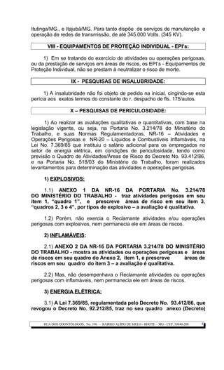 Itutinga/MG., e Itajubá/MG. Para tanto dispõe de serviços de manutenção e
operação de redes de transmissão, de até 345.000 Volts. (345 KV).
VIII - EQUIPAMENTOS DE PROTEÇÃO INDIVIDUAL - EPI’s:VIII - EQUIPAMENTOS DE PROTEÇÃO INDIVIDUAL - EPI’s:
1) Em se tratando do exercício de atividades ou operações perigosas,
ou da prestação de serviços em áreas de riscos, os EPI’s - Equipamentos de
Proteção Individual, não se prestam à neutralizar o risco de morte.
IX - PESQUISAS DE INSALUBRIDADE:
1) A insalubridade não foi objeto de pedido na inicial, cingindo-se esta
perícia aos exatos termos do constante do r. despacho de fls. 175/autos.
X – PESQUISAS DE PERICULOSIDADE:
1) Ao realizar as avaliações qualitativas e quantitativas, com base na
legislação vigente, ou seja, na Portaria No. 3.214/78 do Ministério do
Trabalho, e suas Normas Regulamentadoras, NR-16 – Atividades e
Operações Perigosas e NR-20 – Líquidos e Combustíveis Inflamáveis, na
Lei No. 7.369/85 que instituiu o salário adicional para os empregados no
setor de energia elétrica, em condições de periculosidade, tendo como
previsão o Quadro de Atividades/Áreas de Risco do Decreto No. 93.412/86,
e na Portaria No. 518/03 do Ministério do Trabalho, foram realizados
levantamentos para determinação das atividades e operações perigosas.
1)1) EXPLOSIVOS:EXPLOSIVOS:
1.1) ANEXO 1 DA NR-16 DA PORTARIA No. 3.214/78
DO MINISTÉRIO DO TRABALHO - traz atividades perigosas em seu
item 1, “quadro 1”, e prescreve áreas de risco em seu item 3,
“quadros 2, 3 e 4”, por tipos de explosivo – a avaliação é qualitativa.
1.2) Porém, não exercia o Reclamante atividades e/ou operações
perigosas com explosivos, nem permanecia ele em áreas de riscos.
2)2) INFLAMÁVEISINFLAMÁVEIS::
2.1) ANEXO 2 DA NR-16 DA PORTARIA 3.214/78 DO MINISTÉRIO
DO TRABALHO - mostra as atividades ou operações perigosas e áreas
de riscos em seu quadro do Anexo 2, item 1, e prescreve áreas de
riscos em seu quadro do item 3 – a avaliação é qualitativa.
2.2) Mas, não desempenhava o Reclamante atividades ou operações
perigosas com inflamáveis, nem permanecia ele em áreas de riscos.
3)3) ENERGIA ELÉTRICA:ENERGIA ELÉTRICA:
3.1) A Lei 7.369/85, regulamentada pelo Decreto No. 93.412/86, que
revogou o Decreto No. 92.212/85, traz no seu quadro anexo (Decreto)
RUA DOS ODONTÓLOGOS, No. 196 – BAIRRO ALÍPIO DE MELO - BHOTE – MG - CEP: 30840-200 4
 