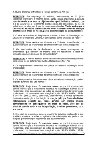 1. Qual a diferença entre Risco e Perigo, conforme a NR-10?
RESPOSTA: Em segurança do trabalho, tecnicamente, os 02 (dois)
vocábulos significam a mesma coisa, sendo então irrelevante o quesito,
nada tendo ele a ver com os objetivos desta perícia técnica realizada, que
é o de apurar se o Reclamante exercia atividades periculosas, ou se ele
trabalhava, ou não, em áreas de riscos normatizadas. Tanto assim que o
Decreto Nº 93.412/86 contenta-se de forma expressa com os serviços
prestados em áreas de riscos, para a caracterização da periculosidade.
2. O local de trabalho do Requerente, a saber, a área da Subestação da
CEMIG de Conselheiro Lafaiete, é considerada como uma área de risco?
RESPOSTA: Favor verificar os números V e X deste Laudo Pericial, nos
quais encontram-se respondidos de forma objetiva os temas indagados.
3. Os funcionários da 2a Reclamada e os atuais empregados de
empreiteiras que laboram no mesmo local do reclamante e local no
periciado, recebem adicional de periculosidade?
RESPOSTA: A Perícia Técnica ateve-se ao caso específico do Reclamante
para o qual foi ela determinada (Vide r. Despacho de fls. 175).
4. Os equipamentos instalados nos pátios da referida subestação ficam
energizados?
RESPOSTA: Favor verificar os números V e X deste Laudo Pericial, nos
quais encontram-se respondidos de forma objetiva os temas indagados.
5. Os equipamentos instalados nos pátios da referida subestação podem
explodir durante o seu uso normal?
RESPOSTA: Prejudicada. O relevante mesmo é que foi apurado pela
perícia técnica que o Reclamante laborava na Subestação Elétrica da 2ª
Reclamada, onde encontravam-se todos os equipamentos de transmissão,
quais sejam, os transformadores energizados, de 13,8 KV, 69 KV, 138 KV
e 345 KV. (345.00 volts), pára-raios, cabeamentos, e outros apetrechos
destinados à retenção e distribuição de energia, pelo que ficava ele diária e
habitualmente exposto aos riscos gerados por energia elétrica,
permanecendo em conseqüência em áreas de riscos, pelo que da
situação poderia advir a sua incapacitação, invalidez permanente, ou a
sua morte.
6. Em caso de explosões, caso o requerente estivesse realizando a sua
atividade rotineira, a saber a vigilância da subestação, ele poderia ser
atingido gravemente por fragmentos dos equipamentos?
RESPOSTA: Prejudicada. O relevante mesmo é que foi apurado pela
perícia técnica que o Reclamante laborava na Subestação Elétrica da 2ª
Reclamada, onde encontravam-se todos os equipamentos de transmissão,
quais sejam, os transformadores energizados, de 13,8 KV, 69 KV, 138 KV
RUA DOS ODONTÓLOGOS, No. 196 – BAIRRO ALÍPIO DE MELO - BHOTE – MG - CEP: 30840-200 7
 
