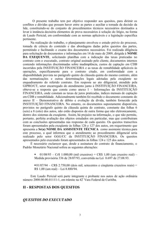 O presente trabalho tem por objetivo responder aos quesitos, para dirimir os
conflitos e dúvidas que possam haver entre as partes e auxiliar a tomada da decisão da
lide, constituindo-se do conjunto de procedimentos técnicos necessários destinados a
levar à instância decisória elementos de prova necessários à solução do litígio, na forma
de Laudo Pericial, em conformidade com as normas aplicáveis e a legislação específica
pertinente.
Na realização do trabalho, o planejamento envolveu o estudo prévio do processo,
tomada de ciência do conteúdo e das abordagens dadas pelos quesitos das partes,
permitindo e facilitando o exame dos documentos necessários. Foi realizada diligência
para solicitação de documentos e informações em 14 de maio de 2009, dirigida à NOME
DA EXEQUENTE, solicitando planilhas com a indicação das taxas praticadas no
contrato com o executado, contrato original assinado pelo cliente, documentos internos
contendo informações discriminadas sobre inadimplência, custos de captação em CDB
incorridos pela INSTITUIÇÃO FINANCEIRA e as taxas de rentabilidade aplicáveis às
operações, especificamente para o contrato citado, em conformidade com a
disponibilidade prevista no parágrafo quinto da cláusula quinta do mesmo contrato, além
das normatizações e outras determinações legais adotadas pela exeqüente no
enquadramento do referido contrato. Em resposta ao ato diligencial, atendido pela
GIPRO/CT, setor encarregado do atendimento junto à INSTITUIÇÃO FINANCEIRA,
obteve-se a resposta que consta como anexo I – Informações da INSTITUIÇÃO
FINANCEIRA, onde constam as taxas de juros praticadas, índices mensais de captação
em CDB e rentabilidade. Adicionalmente também foi recebido o documento constante do
anexo II – Demonstrativo de débito e evolução da dívida, também fornecido pela
INSTITUIÇÃO FINANCEIRA. No entanto, os documentos supostamente disponíveis,
previstos no parágrafo quinto da cláusula quinta do contrato, constante das folhas 6
(seis) a 8 (oito) dos autos, não estão dispostos de outra forma que não eletronicamente,
dentro dos sistemas da exeqüente. Assim, há prejuízo na informação, o que não permite,
portanto, perfeita avaliação dos objetos estudados em particular, mas que contribuíram
com as conclusões apresentadas nas respostas de cada quesito. Os quesitos transcritos
foram apresentados pela exeqüente às folhas 126 e 127 dos autos, em requerimento que
apresenta a Sr(a) NOME DA ASSISTENTE TÉCNICA como assistente técnica para
este processo, a qual informou que o atendimento ao procedimento diligencial seria
realizado pelo setor GGG/CC da INSTITUIÇÃO FINANCEIRA. Os quesitos
apresentados pelo executado foram apresentados às folhas 124 e 125 dos autos.
É necessário esclarecer que, desde a assinatura do contrato de financiamento, o
Padrão Monetário Nacional sofreu as seguintes alterações:
 01/08/93 – Cr$ 1.000,00 (mil cruzeiros) = CR$ 1,00 (um cruzeiro real) –
Medida provisória 336 de 28/07/93, convertida na Lei 8.697 de 27.08.93.
01/07/94 – CR$ 2.750,00 (dois mil, setecentos e cinqüenta cruzeiros reais) =
R$ 1,00 (um real) – Lei 8.880/94.
Este Laudo Pericial será parte integrante e probante nos autos de ação ordinária
número 2008.00.00.01111-1, em trâmite na 42ª
Vara Federal de Curitiba.
II - RESPOSTAS DOS QUESITOS
QUESITOS DO EXECUTADO
3
 