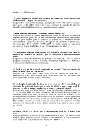 Páginas 124 e 125 dos autos
1) Qual a origem dos recursos nos contratos de abertura de crédito rotativo em
conta corrente – Cheque Azul em questão?
Resposta: Não há no contrato informação da origem dos recursos. Os recursos utilizados
para operações de crédito rotativo são recursos oriundos da captação de depósitos
efetuados na instituição financeira, que é a exeqüente neste processo.
2) Qual a taxa de juros para a captação de recursos no contrato?
Resposta: Está previsto no contrato apresentado às folhas 6 a 8 dos autos, no parágrafo
segundo da cláusula quinta, que “os juros remuneratórios serão calculados com base nas
taxas de juros vigentes para as operações da espécie, até o percentual máximo
correspondente à composição dos custos de captação em CDB para 30 (trinta) dias,
incorridos pela INSTITUIÇÃO FINANCEIRA na última semana de cada mês,
acrescidos da taxa de rentabilidade de até 10% (dez por cento) ao mês”.
3) Comparando a taxa de juros aplicada pela Instituição Financeira com custo de
captação da Caderneta de Poupança, qual é o Spread que o Banco mensalmente
ganha?
Resposta: O valor está evidenciado na planilha 1 do anexo III – Taxa de juros e
poupança. No entanto, os recursos de captação da caderneta de poupança são destinados
a financiamentos habitacionais especificamente.
4) Qual a taxa de juros anual empregada no contrato? Esta taxa consta do
contrato, assim como seu crescimento?
Resposta: Os valores anuais estão evidenciados em planilha no anexo IV –
Demonstração da taxa anual de juros. Estes valores, assim como seu crescimento, não
estão evidenciados de forma expressa no contrato.
5) Em função da aplicação das taxas de juros sobre os valores contratados, no
momento da assinatura deste, qual o valor do débito e qual o percentual de
aumento em relação ao percentual ao que se pensava estar contratando?
Resposta: O contrato de Crédito Rotativo/Cheque Azul foi assinado pelo executado em
29 de janeiro de 1993, com limite expresso de Cr$ 20.000.000,00 (vinte milhões de
cruzeiros). O executado assina, no verso do termo de contratação, afirmação de ter
recebido as cláusulas gerais do contrato em questão. Na abertura do crédito, apresentada
pelo extrato na folha 10 dos autos, o valor do saldo devedor era de Cr$ 2.697.059,70
(dois milhões, seiscentos e noventa e sete mil e cinqüenta e nove cruzeiros e setenta
centavos). No entanto, não há como o Perito determinar o que pensava o autor no ato
do contrato.
6) Qual o valor da taxa cobrada do Correntista com recálculo de 1% ao mês mais
INPC?
Resposta: Como não foi indicada de qual período a indicação da taxa, foi elaborada uma
relação, a partir de janeiro de 1993, utilizando o solicitado (INPC + 1%). Estes valores
estão evidenciados na planilha constante do anexo V – INPC + 1%.
4
 