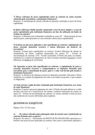 7) Houve cobrança de juros capitalizados junto ao contrato de conta corrente
celebrado pelo correntista e a Instituição Financeira?
Resposta: A metodologia de cálculo utilizada na operação contempla os juros de forma
capitalizada.
8) Qual a diferença obtida quando comparada a taxa de juros simples e a taxa de
juros capitalizados pela instituição financeira em face da utilização do limite de
crédito no contrato?
Resposta: A diferença está evidenciada na planilha no anexo IV – Demonstração da taxa
anual de juros, onde apresenta-se a taxa nominal e efetiva (juros capitalizados).
9) Existem ou não juros aplicados e não especificado no contrato, capitalização de
juros, correção monetária excessiva e outras diferenças em desfavor do
correntista?
Resposta: Existem juros capitalizados no contrato. Existem diferenças de cálculo no
entendimento do Perito, conforme apresentado nos anexos VI – Extrato de
movimentação do contrato e VII – Extrato recalculado. O Perito não pode, no entanto,
manifestar-se a respeito de julgamentos de valor (correção monetária excessiva e outras
diferenças em desfavor do correntista).
10) Apurados os juros não especificados no contrato, a capitalização de juros a
correção monetária excessiva e compensando-se os depósitos efetuados pelo
correntista para a amortização de juros, qual é o valor real devido pelo mesmo a
Instituição Financeira?
Resposta: A afirmativa de cobrança excessiva é dada pelo executado. Não pode o Perito
manifestar-se a respeito de julgamentos de valor ou de mérito na questão, o que compete
ao Magistrado.
11) Está correto o saldo devedor reclamado pela Instituição Financeira, nos Autos
de Ação Monitória?
Resposta: O quesito apresenta julgamento de valor. O Perito não pode afirmar se o saldo
devedor está certo ou é irrepreensível. No entanto, conforme transcrição do extrato no
anexo VI – Extrato de movimentação do contrato, os valores cobrados a título de juros
não conferem com os juros informados pela exeqüente.
QUESITOS DA EXEQÜENTE
Páginas 126 a 127 dos autos
a) Os valores cobrados pela embargada estão de acordo com o estabelecido no
contrato firmado entre as partes?
Resposta: No anexo I – Informações da INSTITUIÇÃO FINANCEIRA apresenta-se o
histórico das taxas de juros praticadas no contrato, bem como os percentuais aplicados a
5
 