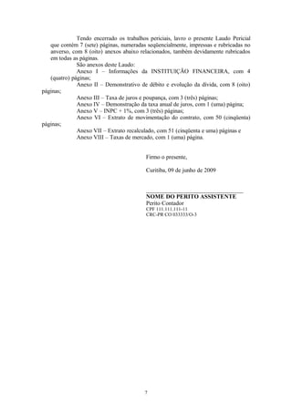 Tendo encerrado os trabalhos periciais, lavro o presente Laudo Pericial
que contém 7 (sete) páginas, numeradas seqüencialmente, impressas e rubricadas no
anverso, com 8 (oito) anexos abaixo relacionados, também devidamente rubricados
em todas as páginas.
São anexos deste Laudo:
Anexo I – Informações da INSTITUIÇÃO FINANCEIRA, com 4
(quatro) páginas;
Anexo II – Demonstrativo de débito e evolução da dívida, com 8 (oito)
páginas;
Anexo III – Taxa de juros e poupança, com 3 (três) páginas;
Anexo IV – Demonstração da taxa anual de juros, com 1 (uma) página;
Anexo V – INPC + 1%, com 3 (três) páginas;
Anexo VI – Extrato de movimentação do contrato, com 50 (cinqüenta)
páginas;
Anexo VII – Extrato recalculado, com 51 (cinqüenta e uma) páginas e
Anexo VIII – Taxas de mercado, com 1 (uma) página.
Firmo o presente,
Curitiba, 09 de junho de 2009
_________________________________
NOME DO PERITO ASSISTENTE
Perito Contador
CPF 111.111.111-11
CRC-PR CO 033333/O-3
7
 