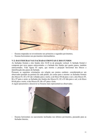 - fissuras mapeadas no revestimento nos primeiros e segundos pavimentos;
- fissuras horizontais nos pavimentos intermediários.
V-2- DAS FISSURAS NAS FACHADAS FRONTAIS E DOS FUNDOS
As fachadas frontais e dos fundos têm 18,30 m de projeção vertical. A fachada frontal é
composta por nove panos entrecortados e a fachada dos fundos por quatro panos, também
entrecortados. Vide figura 03 supra, que mostra a projeção horizontal dos blocos e
identificação dos panos de fachada.
Possuem as seguintes orientações em relação aos pontos cardeais: considerando-se um
observador postado na portaria de cada prédio, de costas para o mesmo: as fachadas frontais
dos blocos 01, 02 e 03 são voltadas para o norte; a do bloco 04 dá para o sul; a dos blocos 05,
06 e 07 para o oeste; as fachadas dos fundos dos blocos 01, 02 e 03 dão para o sul; a do bloco
04 dá para o norte; a dos blocos 05, 06 e 07 para o leste.
A seguir passaremos a descrever as fissuras mais representativas observadas:
- fissuras horizontais ou suavemente inclinadas nos últimos pavimentos, passando para as
fachadas laterais;
11
 