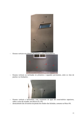 - fissuras verticais nos últimos pavimentos e nos intermediários;
- fissuras verticais ou inclinadas no primeiros e segundos pavimentos, entre os vãos de
janelas e as fundações;
- fissuras verticais e horizontais, com vazamento de água dos reservatórios superiores,
sobre a caixa de escadas, nos blocos 02 e 03;
- destacamento das alvenarias da parede dos fundos das fachadas, somente no bloco 04;
13
 
