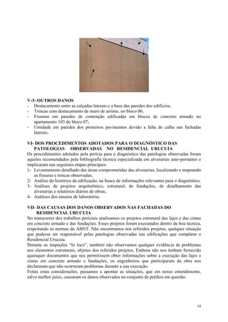 V-3- OUTROS DANOS
- Destacamento entre as calçadas laterais e a base das paredes dos edifícios;
- Trincas com destacamento de muro de arrimo, no bloco 06;
- Fissuras em paredes de contenção edificadas em blocos de concreto armado no
apartamento 103 do bloco 07;
- Umidade em paredes dos primeiros pavimentos devido a falta de calha nas fachadas
laterais.
VI- DOS PROCEDIMENTOS ADOTADOS PARA O DIAGNÓSTICO DAS
PATOLOGIAS OBSERVADAS NO RESIDENCIAL URUCUIA
Os procedimentos adotados pela perícia para o diagnóstico das patologias observadas foram
aqueles recomendados pela bibliografia técnica especializada em alvenarias auto-portantes e
implicaram nas seguintes etapas principais:
1- Levantamento detalhado das áreas comprometidas das alvenarias, localizando e mapeando
as fissuras e trincas observadas;
2- Análise do histórico da edificação, na busca de informações relevantes para o diagnóstico;
3- Análises de projetos arquitetônico, estrutural, de fundações, de detalhamento das
alvenarias e relatórios diários de obras;
4- Análises dos ensaios de laboratório.
VII- DAS CAUSAS DOS DANOS OBSERVADOS NAS FACHADAS DO
RESIDENCIAL URUCUIA
No transcorrer dos trabalhos periciais analisamos os projetos estrutural das lajes e das cintas
em concreto armado e das fundações. Esses projetos foram executados dentro da boa técnica,
respeitando as normas da ABNT. Não encontramos nos referidos projetos, qualquer situação
que pudesse ser responsável pelas patologias observadas nas edificações que compõem o
Residencial Urucuia.
Durante as inspeções “In loco”, também não observamos qualquer evidência de problemas
nos elementos estruturais, objetos dos referidos projetos. Embora não nos tenham fornecido
quaisquer documentos que nos permitissem obter informações sobre a execução das lajes e
cintas em concreto armado e fundações, os engenheiros que participaram da obra nos
declararam que não ocorreram problemas durante a sua execução.
Feitas estas considerações, passamos a apontar as situações, que em nosso entendimento,
salvo melhor juízo, causaram os danos observados no conjunto de prédios em questão.
14
 