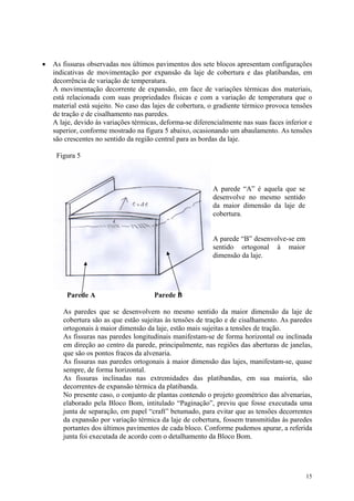• As fissuras observadas nos últimos pavimentos dos sete blocos apresentam configurações
indicativas de movimentação por expansão da laje de cobertura e das platibandas, em
decorrência de variação de temperatura.
A movimentação decorrente de expansão, em face de variações térmicas dos materiais,
está relacionada com suas propriedades físicas e com a variação de temperatura que o
material está sujeito. No caso das lajes de cobertura, o gradiente térmico provoca tensões
de tração e de cisalhamento nas paredes.
A laje, devido às variações térmicas, deforma-se diferencialmente nas suas faces inferior e
superior, conforme mostrado na figura 5 abaixo, ocasionando um abaulamento. As tensões
são crescentes no sentido da região central para as bordas da laje.
Figura 5
Parede A Parede B
A parede “A” é aquela que se
desenvolve no mesmo sentido
da maior dimensão da laje de
cobertura.
A parede “B” desenvolve-se em
sentido ortogonal à maior
dimensão da laje.
As paredes que se desenvolvem no mesmo sentido da maior dimensão da laje de
cobertura são as que estão sujeitas às tensões de tração e de cisalhamento. As paredes
ortogonais à maior dimensão da laje, estão mais sujeitas a tensões de tração.
As fissuras nas paredes longitudinais manifestam-se de forma horizontal ou inclinada
em direção ao centro da parede, principalmente, nas regiões das aberturas de janelas,
que são os pontos fracos da alvenaria.
As fissuras nas paredes ortogonais à maior dimensão das lajes, manifestam-se, quase
sempre, de forma horizontal.
As fissuras inclinadas nas extremidades das platibandas, em sua maioria, são
decorrentes de expansão térmica da platibanda.
No presente caso, o conjunto de plantas contendo o projeto geométrico das alvenarias,
elaborado pela Bloco Bom, intitulado “Paginação”, previu que fosse executada uma
junta de separação, em papel “craft” betumado, para evitar que as tensões decorrentes
da expansão por variação térmica da laje de cobertura, fossem transmitidas às paredes
portantes dos últimos pavimentos de cada bloco. Conforme pudemos apurar, a referida
junta foi executada de acordo com o detalhamento da Bloco Bom.
15
 