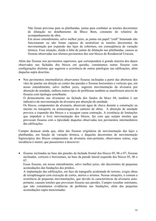 Não foram previstas para as platibandas, juntas para combater as tensões decorrentes
de dilatação no detalhamento da Bloco Bom, constante do relatório de
acompanhamento de obra.
Em nosso entendimento, salvo melhor juízo, as juntas em papel “craft” betumado não
funcionaram ou não foram capazes de neutralizar as tensões decorrentes da
movimentação por expansão das lajes de cobertura, em conseqüência de variação
térmica. Essa situação, aliada à falta de juntas de dilatação nas platibandas, causou as
fissuras observadas nos últimos pavimentos dos sete blocos do Residencial Urucuia.
Além das fissuras nos pavimentos superiores, que correspondem à grande maioria dos danos
observados nas fachadas dos blocos em questão, constatamos outras fissuras com
configurações distintas que sugerem a ocorrência de outras patologias nas edificações, além
daquelas supra descritas.
• Nos pavimentos intermediários observamos fissuras inclinadas a partir das aberturas dos
vãos de janelas em direção ao centro das paredes e fissuras horizontais e verticais que, em
nosso entendimento, salvo melhor juízo, sugerem movimentação da alvenaria por
absorção de umidade, embora outros tipos de problemas também se manifestem através de
fissuras com tipologia semelhante.
O destacamento nas alvenarias na fachada dos fundos do bloco 04, também é um
indicativo de movimentação da alvenaria por absorção de umidade.
Os blocos, componentes da alvenaria, absorvem água de chuva durante a construção ou
mesmo no transporte ou armazenagem no canteiro de obras. A absorção de umidade
provoca a expansão dos blocos e a secagem causa contração. A existência de limitações
que impedem a livre movimentação dos blocos, faz com que surjam tensões que
provocam fissuras com a tipicidade daquelas observadas nos pavimentos intermediários
das edificações.
Cumpre destacar ainda que, além das fissuras originárias de movimentação das lajes e
platibandas, em função de variação térmica, e daquelas decorrentes de movimentação
higroscópica dos blocos componentes da alvenaria auto-portante, observamos outras, cuja
incidência é menor, que passaremos a descrever:
• fissuras inclinadas na base das paredes da fachada frontal dos blocos 05, 06 e 07; fissuras
inclinadas, verticais e horizontais, na base da parede lateral esquerda dos blocos 05, 06 e
07.
Essas fissuras, em nosso entendimento, salvo melhor juízo, são decorrentes de pequenas
acomodações das fundações dos prédios.
A implantação das edificações, em face da topografia acidentada do terreno, exigiu obras
de terraplenagem com execução de cortes, aterros e arrimos. Nessas situações, é comum a
ocorrência de pequenas movimentações, que devido às características da alvenaria auto-
portante, causam tensões que provocam fissuras nas paredes. Cumpre ressaltar entretanto,
que não constatamos evidências de problema nas fundações, além das pequenas
acomodações supra mencionadas.
16
 