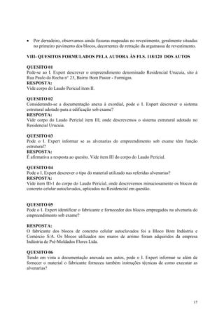 • Por derradeiro, observamos ainda fissuras mapeadas no revestimento, geralmente situadas
no primeiro pavimento dos blocos, decorrentes de retração da argamassa de revestimento.
VIII- QUESITOS FORMULADOS PELA AUTORA ÀS FLS. 118/120 DOS AUTOS
QUESITO 01
Pede-se ao I. Expert descrever o empreendimento denominado Residencial Urucuia, sito à
Rua Paulo da Rocha n° 23, Bairro Bom Pastor - Formigas.
RESPOSTA:
Vide corpo do Laudo Pericial item II.
QUESITO 02
Considerando-se a documentação anexa à exordial, pode o I. Expert descrever o sistema
estrutural adotado para a edificação sob exame?
RESPOSTA:
Vide corpo do Laudo Pericial item III, onde descrevemos o sistema estrutural adotado no
Residencial Urucuia.
QUESITO 03
Pode o I. Expert informar se as alvenarias do empreendimento sob exame têm função
estrutural?
RESPOSTA:
É afirmativa a resposta ao quesito. Vide item III do corpo do Laudo Pericial.
QUESITO 04
Pode o I. Expert descrever o tipo do material utilizado nas referidas alvenarias?
RESPOSTA:
Vide item III-1 do corpo do Laudo Pericial, onde descrevemos minuciosamente os blocos de
concreto celular autoclavados, aplicados no Residencial em questão.
QUESITO 05
Pode o I. Expert identificar o fabricante e fornecedor dos blocos empregados na alvenaria do
empreendimento sob exame?
RESPOSTA:
O fabricante dos blocos de concreto celular autoclavados foi a Bloco Bom Indústria e
Comércio S/A. Os blocos utilizados nos muros de arrimo foram adquiridos da empresa
Indústria de Pré-Moldados Flores Ltda.
QUESITO 06
Tendo em vista a documentação anexada aos autos, pode o I. Expert informar se além de
fornecer o material o fabricante forneceu também instruções técnicas de como executar as
alvenarias?
17
 