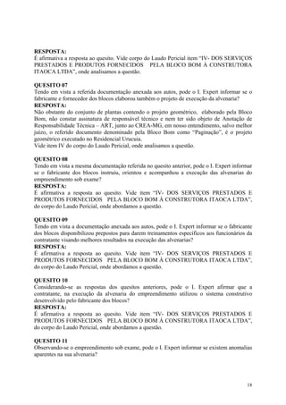 RESPOSTA:
É afirmativa a resposta ao quesito. Vide corpo do Laudo Pericial item “IV- DOS SERVIÇOS
PRESTADOS E PRODUTOS FORNECIDOS PELA BLOCO BOM À CONSTRUTORA
ITAOCA LTDA”, onde analisamos a questão.
QUESITO 07
Tendo em vista a referida documentação anexada aos autos, pode o I. Expert informar se o
fabricante e fornecedor dos blocos elaborou também o projeto de execução da alvenaria?
RESPOSTA:
Não obstante do conjunto de plantas contendo o projeto geométrico, elaborado pela Bloco
Bom, não constar assinatura de responsável técnico e nem ter sido objeto de Anotação de
Responsabilidade Técnica – ART, junto ao CREA-MG, em nosso entendimento, salvo melhor
juízo, o referido documento denominado pela Bloco Bom como “Paginação”, é o projeto
geométrico executado no Residencial Urucuia.
Vide item IV do corpo do Laudo Pericial, onde analisamos a questão.
QUESITO 08
Tendo em vista a mesma documentação referida no quesito anterior, pode o I. Expert informar
se o fabricante dos blocos instruiu, orientou e acompanhou a execução das alvenarias do
empreendimento sob exame?
RESPOSTA:
É afirmativa a resposta ao quesito. Vide item “IV- DOS SERVIÇOS PRESTADOS E
PRODUTOS FORNECIDOS PELA BLOCO BOM À CONSTRUTORA ITAOCA LTDA”,
do corpo do Laudo Pericial, onde abordamos a questão.
QUESITO 09
Tendo em vista a documentação anexada aos autos, pode o I. Expert informar se o fabricante
dos blocos disponibilizou prepostos para darem treinamentos específicos aos funcionários da
contratante visando melhores resultados na execução das alvenarias?
RESPOSTA:
É afirmativa a resposta ao quesito. Vide item “IV- DOS SERVIÇOS PRESTADOS E
PRODUTOS FORNECIDOS PELA BLOCO BOM À CONSTRUTORA ITAOCA LTDA”,
do corpo do Laudo Pericial, onde abordamos a questão.
QUESITO 10
Considerando-se as respostas dos quesitos anteriores, pode o I. Expert afirmar que a
contratante, na execução da alvenaria do empreendimento utilizou o sistema construtivo
desenvolvido pelo fabricante dos blocos?
RESPOSTA:
É afirmativa a resposta ao quesito. Vide item “IV- DOS SERVIÇOS PRESTADOS E
PRODUTOS FORNECIDOS PELA BLOCO BOM À CONSTRUTORA ITAOCA LTDA”,
do corpo do Laudo Pericial, onde abordamos a questão.
QUESITO 11
Observando-se o empreendimento sob exame, pode o I. Expert informar se existem anomalias
aparentes na sua alvenaria?
18
 