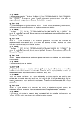 RESPOSTA:
É afirmativa ao quesito. Vide item “V- DOS DANOS OBSERVADOS NO TRANSCORRER
DA VISTORIA”, do corpo do Laudo Pericial, onde descrevemos os danos observados no
empreendimento em questão, no decorrer dos trabalhos periciais.
QUESITO 12
Se positiva a resposta ao quesito anterior, pode o I. Expert descrever de forma pormenorizada,
as anomalias detectadas na alvenaria do empreendimento sob exame?
RESPOSTA:
Vide item “V- DOS DANOS OBSERVADOS NO TRANSCORRER DA VISTORIA”, do
corpo do Laudo Pericial, onde descrevemos pormenorizadamente as anomalias observadas no
Residencial Urucuia.
QUESITO 13
Pode o I. Expert esclarecer se as anomalias porventura detectadas na alvenaria do
empreendimento sob exame estão localizadas nas paredes externas, internas, de forma
generalizada, ou obedecem um padrão qualquer?
RESPOSTA:
Vide item “V- DOS DANOS OBSERVADOS NO TRANSCORRER DA VISTORIA”, do
corpo do Laudo Pericial, onde descrevemos a tipologia dos danos observados nos edifícios do
Residencial Urucuia.
QUESITO 14
Pode o I. Expert informar se as anomalias podem ser verificadas também nas áreas internas
das unidades?
RESPOSTA:
É afirmativa a resposta ao quesito.
QUESITO 15
Se positiva a resposta ao quesito anterior, pode o I. Expert informar se as anomalias
verificadas nas áreas internas das unidades acarretam danos exclusivamente estéticos ou
também funcionais, tais como infiltrações, manchas, mofo, etc?
RESPOSTA:
Além dos danos estéticos e do efeito psicológico negativo causado nos usuários das
edificações, as fissuras acarretam problemas funcionais devido as infiltrações de água pluvial,
que provocam danos em revestimentos, pintura e o florescimento de fungos que dão origem
aos mofos.
QUESITO 16
Pode o I. Expert informar se o fabricante dos blocos já empreendeu alguma tentativa de
reparo nas referidas anomalias verificadas na alvenaria do empreendimento sob exame?
RESPOSTA:
É afirmativa a resposta ao quesito. Vide correspondência de morador à Construtora no
volume VIII dos autos, que comprova a realização destes reparos.
19
 