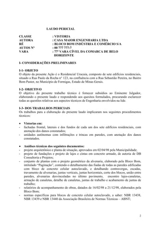 LAUDO PERICIAL
CLASSE : VISTORIA
AUTORA : CASA MAIOR ENGENHARIA LTDA
RÉ : BLOCO BOM INDÚSTRIA E COMÉRCIO S/A
AUTOS N° : 00 777 777-7
VARA : 77ª VARA CÍVEL DA COMARCA DE BELO
HORIZONTE
I- CONSIDERAÇÕES PRELIMINARES
I-1- OBJETO
O objeto da presente Ação é o Residencial Urucuia, composto de sete edifícios residenciais,
situado a Rua Paulo da Rocha n° 123, na confluência com a Rua Sebastião Pereira, no Bairro
Bom Pastor, no Município de Formigas, Estado de Minas Gerais.
I-2- OBJETIVO
O objetivo do presente trabalho técnico é fornecer subsídios ao Eminente Julgador,
elaborando o presente laudo e respondendo aos quesitos formulados, procurando esclarecer
todas as questões relativas aos aspectos técnicos de Engenharia envolvidos na lide.
I-3- DOS TRABALHOS PERICIAIS
Os trabalhos para a elaboração do presente laudo implicaram nos seguintes procedimentos
técnicos:
• Vistorias em:
- fachadas frontal, laterais e dos fundos de cada um dos sete edifícios residenciais, com
anotação dos danos constatados;
- unidades autônomas com infiltrações e trincas em paredes, com anotação dos danos
constatados.
• Análises técnicas dos seguintes documentos:
- projeto arquitetônico e planta de situação, aprovados em 02/04/98 pela Municipalidade;
- projeto de fundações e projeto de lajes e cintas em concreto armado, de autoria de DB
Consultoria e Projetos;
- conjunto de plantas com o projeto geométrico da alvenaria, elaborado pela Bloco Bom,
intitulado “Paginação”, contendo o detalhamento das fiadas de todas as paredes edificadas
com bloco de concreto celular autoclavado, e detalhando contravergas, escadas,
travamento de alvenarias, juntas verticais, juntas horizontais, corte dos blocos, união entre
paredes, alvenarias desvinculadas no último pavimento, encontro lajes-canaletas,
armação de canaletas, detalhe de canaletas, juntas de trabalho e acabamento de juntas de
trabalho;
- relatórios de acompanhamento de obras, datados de 16/02/98 a 21/12/98, elaborados pela
Bloco Bom;
- normas específicas para blocos de concreto celular autoclavado, a saber: NBR 13438,
NBR 13439 e NBR 13440 da Associação Brasileira de Normas Técnicas – ABNT;
2
 