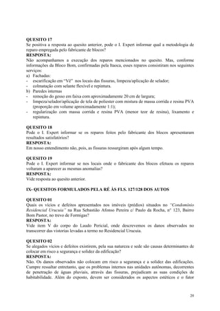QUESITO 17
Se positiva a resposta ao quesito anterior, pode o I. Expert informar qual a metodologia de
reparo empregada pelo fabricante de blocos?
RESPOSTA:
Não acompanhamos a execução dos reparos mencionados no quesito. Mas, conforme
informações da Bloco Bom, confirmadas pela Itaoca, esses reparos consistiram nos seguintes
serviços:
a) Fachadas:
- escarificação em “Vê” nos locais das fissuras, limpeza/aplicação de selador;
- colmatação com selante flexível e repintura.
b) Paredes internas
- remoção do gesso em faixa com aproximadamente 20 cm de largura;
- limpeza/selador/aplicação de tela de poliester com mistura de massa corrida e resina PVA
(proporção em volume aproximadamente 1:1);
- regularização com massa corrida e resina PVA (menor teor de resina), lixamento e
repintura.
QUESITO 18
Pode o I. Expert informar se os reparos feitos pelo fabricante dos blocos apresentaram
resultados satisfatórios?
RESPOSTA:
Em nosso entendimento não, pois, as fissuras ressurgiram após algum tempo.
QUESITO 19
Pode o I. Expert informar se nos locais onde o fabricante dos blocos efetuou os reparos
voltaram a aparecer as mesmas anomalias?
RESPOSTA:
Vide resposta ao quesito anterior.
IX- QUESITOS FORMULADOS PELA RÉ ÀS FLS. 127/128 DOS AUTOS
QUESITO 01
Quais os vícios e defeitos apresentados nos imóveis (prédios) situados no “Condomínio
Residencial Urucuia” na Rua Sebastião Afonso Pereira c/ Paulo da Rocha, n° 123, Bairro
Bom Pastor, no trevo de Formigas?
RESPOSTA:
Vide item V do corpo do Laudo Pericial, onde descrevemos os danos observados no
transcorrer das vistorias levadas a termo no Residencial Urucuia.
QUESITO 02
Se alegados vícios e defeitos existirem, pela sua natureza e sede são causas determinantes de
colocar em risco a segurança e solidez da edificação?
RESPOSTA:
Não. Os danos observados não colocam em risco a segurança e a solidez das edificações.
Cumpre ressaltar entretanto, que os problemas internos nas unidades autônomas, decorrentes
de penetração de águas pluviais, através das fissuras, prejudicam as suas condições de
habitabilidade. Além do exposto, devem ser considerados os aspectos estéticos e o fator
20
 