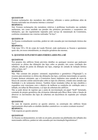 QUESITO 09
Existem reclamações dos moradores dos edifícios, referente a outros problemas além de
fissuras noticiadas nas alvenarias internas e externas?
RESPOSTA:
Sim. Existem reclamações dos moradores relativas à problemas localizados nas unidades
autônomas, tais como umidade nas paredes dos primeiros pavimentos e vazamentos em
tubulações, que são regularmente reparados pelo serviço de manutenção da Construtora,
conforme constatamos nas vistorias realizadas “In loco”.
QUESITO 10
As fissuras eventualmente ocorridas, podem ter sido causadas por movimentação térmica das
lajes?
RESPOSTA:
Vide itens VII e XI do corpo do Laudo Pericial, onde analisamos as fissuras e apontamos
quais são, em nosso entendimento, as situações geradoras das mesmas.
X- QUESITOS SUPLEMENTARES FORMULADOS PELA RÉ
QUESITO 01
Nos projetos dos edifícios foram previstos detalhes ou quaisquer recursos que pudessem
minimizar os efeitos das dilatações das lajes sobre as paredes, tais como ventilação dos
telhados, adoção de juntas de dilatação nas lajes, emprego de camada de isolação térmica
sobre as lajes, etc?
RESPOSTA:
Não. Não constam dos projetos: estrutural, arquitetônico e geométrico (“Paginação”), os
recursos para minimizar os efeitos das dilatações das lajes, conforme mencionados no quesito.
Cumpre destacar entretanto, que a Construtora Itaoca implantou uma camada de cacos de
blocos de concreto celular autoclavados sobre as lajes de cobertura, criando uma camada cuja
finalidade é a de isolamento térmico. Também foram instalados telhas do tipo clarabóia e
esquadrias com venezianas com o objetivo de melhorar as condições de ventilação entre o
telhado, em telhas de fibrocimento, e as lajes de cobertura dos edifícios.
Não se pode deixar de registrar que a junta de movimentação em papel “kraft” betumado,
constante do projeto geométrico das alvenarias elaborado pela Bloco Bom, tinha a função de
absorver os movimentos das lajes de cobertura em decorrência de expansão por variação
térmica.
QUESITO 02
No caso de resposta positiva ao quesito anterior, na construção dos edifícios foram
rigorosamente observados os aludidos detalhes construtivos e os outros eventuais recursos?
RESPOSTA:
Vide resposta ao quesito anterior.
QUESITO 03
As fissuras ou destacamentos, no todo ou em parte, presentes nas platibandas dos telhados dos
mencionados edifícios, podem ter sido causados por movimentação higrotérmicas?
22
 
