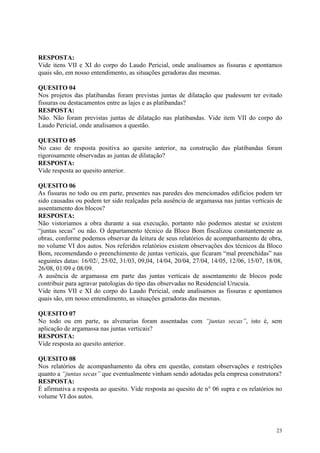 RESPOSTA:
Vide itens VII e XI do corpo do Laudo Pericial, onde analisamos as fissuras e apontamos
quais são, em nosso entendimento, as situações geradoras das mesmas.
QUESITO 04
Nos projetos das platibandas foram previstas juntas de dilatação que pudessem ter evitado
fissuras ou destacamentos entre as lajes e as platibandas?
RESPOSTA:
Não. Não foram previstas juntas de dilatação nas platibandas. Vide item VII do corpo do
Laudo Pericial, onde analisamos a questão.
QUESITO 05
No caso de resposta positiva ao quesito anterior, na construção das platibandas foram
rigorosamente observadas as juntas de dilatação?
RESPOSTA:
Vide resposta ao quesito anterior.
QUESITO 06
As fissuras no todo ou em parte, presentes nas paredes dos mencionados edifícios podem ter
sido causadas ou podem ter sido realçadas pela ausência de argamassa nas juntas verticais de
assentamento dos blocos?
RESPOSTA:
Não vistoriamos a obra durante a sua execução, portanto não podemos atestar se existem
“juntas secas” ou não. O departamento técnico da Bloco Bom fiscalizou constantemente as
obras, conforme podemos observar da leitura de seus relatórios de acompanhamento de obra,
no volume VI dos autos. Nos referidos relatórios existem observações dos técnicos da Bloco
Bom, recomendando o preenchimento de juntas verticais, que ficaram “mal preenchidas” nas
seguintes datas: 16/02/, 25/02, 31/03, 09,04, 14/04, 20/04, 27/04, 14/05, 12/06, 15/07, 18/08,
26/08, 01/09 e 08/09.
A ausência de argamassa em parte das juntas verticais de assentamento de blocos pode
contribuir para agravar patologias do tipo das observadas no Residencial Urucuia.
Vide itens VII e XI do corpo do Laudo Pericial, onde analisamos as fissuras e apontamos
quais são, em nosso entendimento, as situações geradoras das mesmas.
QUESITO 07
No todo ou em parte, as alvenarias foram assentadas com “juntas secas”, isto é, sem
aplicação de argamassa nas juntas verticais?
RESPOSTA:
Vide resposta ao quesito anterior.
QUESITO 08
Nos relatórios de acompanhamento da obra em questão, constam observações e restrições
quanto a “juntas secas” que eventualmente vinham sendo adotadas pela empresa construtora?
RESPOSTA:
É afirmativa a resposta ao quesito. Vide resposta ao quesito de n° 06 supra e os relatórios no
volume VI dos autos.
23
 