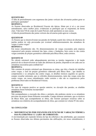 QUESITO 08.1
A falta de preenchimento com argamassa das juntas verticais das alvenarias podem gerar as
patologias apontadas?
RESPOSTA:
As fissuras observadas no Residencial Urucuia são típicas, falam por si só e, em nosso
entendimento, salvo melhor juízo, evidenciam as patologias que as originaram, de forma
clara. Vide item VII do corpo do Laudo Pericial, onde apontamos as suas causas.
A falta de preenchimento das juntas verticais das alvenarias pode agravar a situação.
QUESITO 09
As fissuras que se desenvolveram nas paredes de fachada a partir dos vértices de aberturas de
janelas podem ter sido provocadas por eventual subdimensionamento das armaduras de
vergas e contra vergas?
RESPOSTA:
Em nosso entendimento não. Os dimensionamentos de vergas executados pela empresa
responsável pelo projeto estrutural das lajes, cintas e fundações, bem como os das contra
vergas constante do projeto geométrico elaborado pela Bloco Bom, estão corretos.
QUESITO 10
No cálculo estrutural estão adequadamente previstas as tensões tangenciais e de tração
passíveis de se desenvolverem ao redor das aberturas de janelas, dispondo-se em cada caso as
armaduras necessárias para combatê-las?
RESPOSTA:
Não constam do projeto estrutural que dimensiona as cintas, que têm a função de trabalhar
como vergas, e nem do projeto geométrico elaborado pela Bloco Bom , que detalha os
comprimentos e as armações das contra vergas, os detalhes técnicos arguídos no quesito.
cumpre ressaltar entretanto, que os referidos dimensionamentos, tanto das vergas como das
contra vergas, em nosso entendimento, estão corretos e não são os responsáveis pelos
problemas observados no Residencial Urucuia.
QUESITO 11
No caso de resposta positiva ao quesito anterior, na elevação das paredes, as aludidas
armaduras foram fielmente incorporadas?
RESPOSTA:
Não acompanhamos a execução das obras e, portanto, não podemos atestar se as armaduras
previstas em projeto foram fielmente executadas. Cumpre destacar entretanto, que os técnicos
da Bloco Bom, que acompanharam as obras, não fizeram quaisquer ressalvas sobre as
armaduras nos relatórios de acompanhamento de obras, que constam no volume IV dos autos.
XI- CONCLUSÃO
• MOVIMENTAÇÃO POR EXPANSÃO EM FUNÇÃO DE VARIAÇÃO TÉRMICA
DAS PLATIBANDAS E LAJES DE COBERTURA
A movimentação por expansão térmica da laje da cobertura e das platibandas, que causaram
as fissuras observadas nos últimos pavimentos das edificações, em nosso entendimento, é
24
 