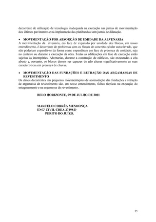 decorrente de utilização de tecnologia inadequada na execução nas juntas de movimentação
dos últimos pavimentos e na implantação das platibandas sem juntas de dilatação.
• MOVIMENTAÇÃO POR ABSORÇÃO DE UMIDADE DA ALVENARIA
A movimentação da alvenaria, em face de expansão por umidade dos blocos, em nosso
entendimento, é decorrente de problemas com os blocos de concreto celular autoclavado, que
não poderiam expandir-se da forma como expandiram em face de presença de umidade, seja
no canteiro ou durante a execução da obra. Todas as edificações em fase de execução estão
sujeitas às intempéries. Alvenarias, durante a construção de edifícios, são executadas a céu
aberto e, portanto, os blocos devem ser capazes de não alterar significativamente as suas
características em presença de chuvas.
• MOVIMENTAÇÃO DAS FUNDAÇÕES E RETRAÇÃO DAS ARGAMASSAS DE
REVESTIMENTO
Os danos decorrentes das pequenas movimentações de acomodação das fundações e retração
de argamassa de revestimento são, em nosso entendimento, falhas técnicas na execução do
estaqueamento e na argamassa de revestimento.
BELO HORIZONTE, 09 DE JULHO DE 2001
MARCELO CORRÊA MENDONÇA
ENGº CIVIL CREA 27498/D
PERITO DO JUÍZO.
25
 