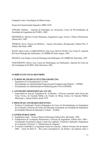 Fundação Centro Tecnológico de Minas Gerais.
Ensaio de Caracterização Segundo a NBR 13439
COELHO, Roberto – Apostila de Patologias em Alvenarias, Curso de Pós-Graduação da
Faculdade de Engenharia da FUMEC, 2002.
MENDONÇA, Marcelo Corrêa Mendonça, Engenharia Legal -Teoria e Prática Profissional,
Editora Pini, 1999.
THOMAZ, Ércio, Trincas em Edifícios – Causas, Prevenção e Recuperação, Editora Pini, 5ª
Edição, São Paulo, 2000.
KLEIN, Dario Lauro; CAMPAGNOLO, João Luiz; SILVA FILHO, Luiz Carlos P; Apostila
do Curso Patologia das Edificações, X COBREAP, Porto Alegre, 1999.
FRANCO, Luiz Sérgio, Curso de Patologias da Edificações, IX COBREAP, São Paulo, 1997.
NASCIMENTO, Otávio Luiz, Curso de Patolologias em Edificações, Apostila do Curso de
Pós-Graduação da FUMEC, Belo Horizonte, 2001.
CURRÍCULUM VITAE RESUMIDO
1. CURSOS DE GRADUAÇÃO E PÓS-GRADUÇÃO:
- Engenheiro Civil formado pela U.F.M.G.
- Pós-graduado em Administração Financeira pela Fundação João Pinheiro – FJPMG;
- Pós-graduado em Administração de Marketing pela UNA-CEPEDER;
2. ATIVIDADES PROFISSIONAIS ATUAIS:
- Especialista na área de Engenharia de Avaliações e Perícias, nomeado pelos Juízes das
Varas Cíveis, da Fazenda Pública do Estado de Minas Gerais, da Fazenda Pública
Municipal e Justiça Federal, desde 1979.
3. PRINCIPAIS ATIVIDADES DOCENTES:
- Professor Coordenador Técnico-Pedagógico do Curso de Pós-Graduação em Engenharia
de Avaliações e Perícias do Centro de Educação Continuada, da Faculdade de Engenharia
da Fundação Mineira de Educação e Cultura – FUMEC.
4. LIVROS PUBLICADOS:
¾ Engenharia Legal – Teoria e Prática Profissional, Editora Pini, São Paulo, 1999.
¾ Fundamentos de Avaliações Patrimoniais e Perícias de Engenharia, Editora Pini, 1999 –
Coordenador da primeira edição e autor dos capítulos “Estatística Aplicada à Engenharia
de Avaliações e Perícias” e “Arbitramento de Aluguéis”
¾ O contrato imobiliário e a legislação tutelar do consumo , Editora Forense, Rio de Janeiro
2002 – Autor da Parte II – Dos custos irrecuperáveis, da fruição e do impacto sobre o
27
 