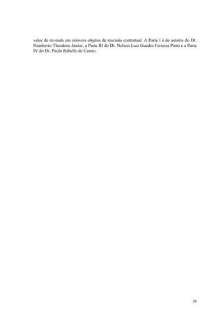 valor de revenda em imóveis objetos de rescisão contratual. A Parte I é de autoria do Dr.
Humberto Theodoro Júnior, a Parte III do Dr. Nelson Luiz Guedes Ferreira Pinto e a Parte
IV do Dr. Paulo Rabello de Castro.
28
 
