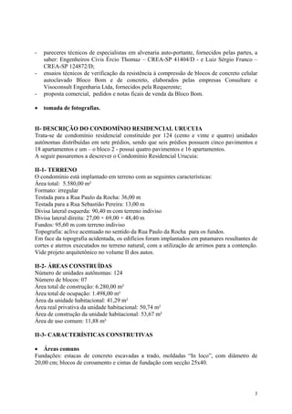 - pareceres técnicos de especialistas em alvenaria auto-portante, fornecidos pelas partes, a
saber: Engenheiros Civis Ércio Thomaz – CREA-SP 41404/D - e Luiz Sérgio Franco –
CREA-SP 124872/D;
- ensaios técnicos de verificação da resistência à compressão de blocos de concreto celular
autoclavado Bloco Bom e de concreto, elaborados pelas empresas Consultare e
Visoconsult Engenharia Ltda, fornecidos pela Requerente;
- proposta comercial, pedidos e notas ficais de venda da Bloco Bom.
• tomada de fotografias.
II- DESCRIÇÃO DO CONDOMÍNIO RESIDENCIAL URUCUIA
Trata-se de condomínio residencial constituído por 124 (cento e vinte e quatro) unidades
autônomas distribuídas em sete prédios, sendo que seis prédios possuem cinco pavimentos e
18 apartamentos e um – o bloco 2 - possui quatro pavimentos e 16 apartamentos.
A seguir passaremos a descrever o Condomínio Residencial Urucuia:
II-1- TERRENO
O condomínio está implantado em terreno com as seguintes características:
Área total: 5.580,00 m²
Formato: irregular
Testada para a Rua Paulo da Rocha: 36,00 m
Testada para a Rua Sebastião Pereira: 13,00 m
Divisa lateral esquerda: 90,40 m com terreno indiviso
Divisa lateral direita: 27,00 + 69,00 + 48,40 m
Fundos: 95,60 m com terreno indiviso
Topografia: aclive acentuado no sentido da Rua Paulo da Rocha para os fundos.
Em face da topografia acidentada, os edifícios foram implantados em patamares resultantes de
cortes e aterros executados no terreno natural, com a utilização de arrimos para a contenção.
Vide projeto arquitetônico no volume II dos autos.
II-2- ÁREAS CONSTRUÍDAS
Número de unidades autônomas: 124
Número de blocos: 07
Área total de construção: 6.280,00 m²
Área total de ocupação: 1.498,00 m²
Área da unidade habitacional: 41,29 m²
Área real privativa da unidade habitacional: 50,74 m²
Área de construção da unidade habitacional: 53,67 m²
Área de uso comum: 11,88 m²
II-3- CARACTERÍSTICAS CONSTRUTIVAS
• Áreas comuns
Fundações: estacas de concreto escavadas a trado, moldadas “In loco”, com diâmetro de
20,00 cm; blocos de coroamento e cintas de fundação com secção 25x40.
3
 