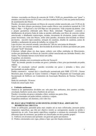 Arrimos: executados em blocos de concreto de 19,00 x 39,00 cm, preenchidos com “graut” e
armados com dois ferros de Ø 4,2 mm e um ferro também de Ø 4,2 mm nas juntas horizontais
de assentamento dos blocos.
Paredes: alvenaria auto-portante em blocos de concreto celular autoclavado, com 12,50 cm de
largura. Nos dois últimos pavimentos foram usados blocos com resistência nominal de 2,50
Mpa (1 Mpa = 10 Kgf/cm²) e de 4,50 Mpa nos três primeiros. Vide conjunto de plantas com
o projeto geométrico elaborado pela Bloco Bom, intitulado “Paginação”, contendo o
detalhamento da primeira fiada de todas as paredes edificadas com bloco de concreto celular
autoclavado, e detalhando contravergas, escadas, travamento de alvenarias, juntas verticais,
juntas horizontais, corte dos blocos, união entre paredes, alvenarias desvinculada no último
pavimento, encontro lajes-canaletas, armação de canaletas, detalhe de canaletas, juntas de
trabalho e acabamento de juntas de trabalho, no volume IV;
Lajes de piso: em concreto armado, com altura de 7,00 cm, sem juntas de dilatação.
Lajes de teto: em concreto armado, desvinculada da alvenaria no último pavimento por junta
em papel “kraft” betumado.
Cobertura: telhado plano em duas águas, coberto com telhas onduladas de fibrocimento,
ocultas por platibandas em blocos de concreto celular autoclavado nas fachadas frontal e dos
fundos. Nas fachadas laterais existe beiral sem calha.
Esquadrias: em alumínio.
Fachadas: pintadas com revestimento acrílico da Tecnocril.
“Hall” de entrada: paredes revestidas em gesso e pintadas a látex; piso pavimentado em pedra
ardósia.
“Halls” de circulação vertical: paredes revestidas em gesso e pintadas a látex; piso
pavimentado em pedra ardósia.
Padrão construtivo: normal face a classificação normatizada pela NBR 12721/92 - Norma
Brasileira para Avaliação de Custos Unitários e Preparo de Orçamento de Construção para
Incorporação de Edifícios em Condomínio da Associação Brasileira de Normas Técnicas -
ABNT.
Idade da construção: 30 meses
Estado de conservação: bom
• Unidades autônomas
Tratam-se de apartamentos divididos em: sala para dois ambientes, dois quartos, cozinha,
circulação, banheiro social, área e banheiro de serviços.
Paredes: revestidas em gesso e pintadas a látex; azulejos nas partes frias.
Pisos: pavimentados em pedra ardósia, cerâmica e carpete.
Esquadrias metálicas: em alumínio, com vidro liso.
III- DAS CARACTERÍSTICAS DO SISTEMA ESTRUTURAL ADOTADO NO
RESIDENCIAL URUCUIA
Todas as edificações, passando pelas mais simples até as mais sofisticadas, possuem partes
integrantes específicas, que têm por objetivo resistir ao carregamento atuante no prédio e
transmiti-las ao solo. Essas partes específicas compõem a estrutura da construção. Existem
diferentes tipos de estruturas, que podem ser classificadas em dois grandes grupos:
1) Edifícios em alvenaria auto-portante: em geral até quatro pavimentos.
2) Prédios estruturados com vigas, pilares e lajes: que têm função estrutural.
4
 