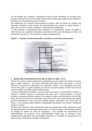 Os sete prédios que compõem o Residencial Urucuia foram edificados em alvenaria auto-
portante, em blocos de concreto celular autoclavado, de fabricação da Bloco Bom Indústria e
Comércio S/A, Requerida na presente Vistoria.
Nas edificações em alvenaria auto-portantes as paredes, além da função de vedação, são
elementos estruturais. Essas paredes são dimensionadas para resistir às cargas atuantes e,
junto com as cintas e as lajes, compõem a superestrutura da edificação.
A infra estrutura é representada pelas fundações. O carregamento atuante no prédio é
absorvido por um vigamento localizado no pavimento térreo, que descarrega nos blocos de
coroamento, que por sua vez transmitem a carga ao estaqueamento.
Figura 1 – Esquema estrutural de prédios executados em alvenaria auto-portante
• BLOCO DE CONCRETO CELULAR AUTOCLAVADO – CCA
O bloco de concreto celular autoclavado é constituído por uma mistura de cimento, cal, areia,
água e agente expansor – nos blocos fabricados pela Bloco Bom este agente é o pó de
alumínio. No processo de fabricação são misturados cimento e cal, juntamente com areia
silicosa fina, água e o agente expansor, que através de reação química, introduz na massa do
concreto, bolhas, resultando numa estrutura celular.
A massa é depositada em moldes e, cerca de duas horas depois, a forma lateral é retirada e o
material é cortado conforme as dimensões das peças que se deseja produzir. As peças
cortadas, no formato de blocos maciços, são curadas em vapor a alta pressão por cerca de dez
horas. Em face do processo de produção, esses blocos têm como características uma grande
precisão dimensional e baixo peso por unidade quando comparados com outros tipos de
blocos. A sua estrutura celular melhora o desempenho das paredes com relação a isolamento
térmico e acústico.
Os blocos em concreto celular autoclavado, além das características supra, apresentam ainda
elevado potencial de movimentação higroscópica e, ao mesmo tempo, a sua utilização implica
na redução do número de juntas de argamassa, o que interfere nas características de
deformabilidade da alvenaria. Essas particularidades exigem que as alvenarias sejam
cuidadosamente planejadas em seus detalhes construtivos e o controle na execução deve ser
rigoroso para a obtenção de resultados satisfatórios.
5
 