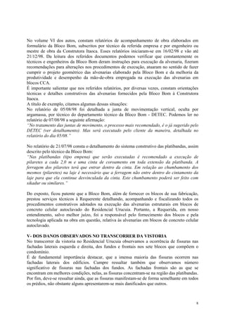 No volume VI dos autos, constam relatórios de acompanhamento de obra elaborados em
formulário da Bloco Bom, subscritos por técnico da referida empresa e por engenheiro ou
mestre de obra da Construtora Itaoca. Esses relatórios iniciaram-se em 16/02/98 e vão até
21/12/98. Da leitura dos referidos documentos podemos verificar que constantemente os
técnicos e engenheiros da Bloco Bom deram instruções para execução da alvenaria, fizeram
recomendações para alterações nos procedimentos de execução, atuaram no sentido de fazer
cumprir o projeto geométrico das alvenarias elaborado pela Bloco Bom e da melhoria da
produtividade e desempenho da mão-de-obra empregada na execução das alvenarias em
blocos CCA.
É importante salientar que nos referidos relatórios, por diversas vezes, constam orientações
técnicas e detalhes construtivos das alvenarias fornecidos pela Bloco Bom à Construtora
Itaoca.
A título de exemplo, citamos algumas dessas situações:
No relatório de 05/08/98 foi detalhada a junta de movimentação vertical, oculta por
argamassa, por técnico do departamento técnico da Bloco Bom - DETEC. Podemos ler no
relatório de 07/08/98 a seguinte afirmação:
“No tratamento das juntas de movimento, o processo mais recomendado, é o já sugerido pelo
DETEC (ver detalhamento). Mas será executado pelo cliente da maneira, detalhada no
relatório do dia 05/08.”
No relatório de 21/07/98 consta o detalhamento do sistema construtivo das platibandas, assim
descrito pelo técnico da Bloco Bom:
“Nas platibandas (tipo empena) que serão executadas é recomendado a execução de
pilaretes a cada 2,0 m e uma cinta de coroamento em toda extensão da platibanda. A
ferragem dos pilaretes terá que entrar dentro da cinta. Em relação ao chumbamento dos
mesmos (pilaretes) na laje é necessário que a ferragem não entre dentro do cintamento da
laje para que ela continue desvinculada da cinta. Este chumbamento poderá ser feito com
sikadur ou similares.”
Do exposto, ficou patente que a Bloco Bom, além de fornecer os blocos de sua fabricação,
prestou serviços técnicos à Requerente detalhando, acompanhando e fiscalizando todos os
procedimentos construtivos adotados na execução das alvenarias estruturais em blocos de
concreto celular autoclavado do Residencial Urucuia. Portanto, a Requerida, em nosso
entendimento, salvo melhor juízo, foi a responsável pelo fornecimento dos blocos e pela
tecnologia aplicada na obra em questão, relativa às alvenarias em blocos de concreto celular
autoclavado.
V- DOS DANOS OBSERVADOS NO TRANSCORRER DA VISTORIA
No transcorrer da vistoria no Residencial Urucuia observamos a ocorrência de fissuras nas
fachadas laterais esquerda e direita, dos fundos e frontais nos sete blocos que compõem o
condomínio.
É de fundamental importância destacar, que a imensa maioria das fissuras ocorrem nas
fachadas laterais dos edifícios. Cumpre ressaltar também que observamos número
significativo de fissuras nas fachadas dos fundos. As fachadas frontais são as que se
encontram em melhores condições, nelas, as fissuras concentram-se na região das platibandas.
Por fim, deve-se ressaltar ainda, que as fissuras manifestam-se de forma semelhante em todos
os prédios, não obstante alguns apresentarem-se mais danificados que outros.
8
 