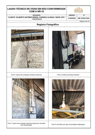 LAUDO TÉCNICO DE ITENS EM NÃO CONFORMIDADE
COM A NR-10
DESCRIÇÃO EMISSÃO: N°
CLIENTE: GILBERTO ANTÔNIO BREDA, FAZENDA LAJINHA / INSCR. EST.:
110.273.01-0
11/05/2022 NR-10/2012-001
Página 9 de 19
Registro Fotográfico
Foto 5: cabos sem proteção mecânica adicional. Foto 6: ausência de plug industrial.
Foto 7: cabos sem proteção mecânica adicional e tomadas
sem identificação. Foto 8: luminária com grau de proteção inadequada.
 