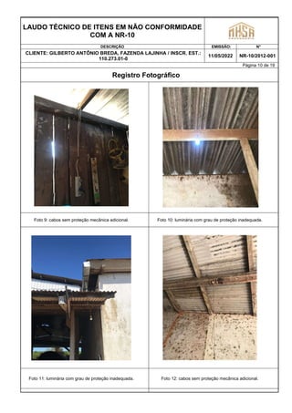 LAUDO TÉCNICO DE ITENS EM NÃO CONFORMIDADE
COM A NR-10
DESCRIÇÃO EMISSÃO: N°
CLIENTE: GILBERTO ANTÔNIO BREDA, FAZENDA LAJINHA / INSCR. EST.:
110.273.01-0
11/05/2022 NR-10/2012-001
Página 10 de 19
Registro Fotográfico
Foto 9: cabos sem proteção mecânica adicional. Foto 10: luminária com grau de proteção inadequada.
Foto 11: luminária com grau de proteção inadequada. Foto 12: cabos sem proteção mecânica adicional.
 
