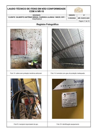 LAUDO TÉCNICO DE ITENS EM NÃO CONFORMIDADE
COM A NR-10
DESCRIÇÃO EMISSÃO: N°
CLIENTE: GILBERTO ANTÔNIO BREDA, FAZENDA LAJINHA / INSCR. EST.:
110.273.01-0
11/05/2022 NR-10/2012-001
Página 11 de 19
Registro Fotográfico
Foto 13: cabos sem proteção mecânica adicional. Foto 14: luminária com grau de proteção inadequada.
Foto15: manipulo improvisado de aço. Foto 16: identificação equipamento
 
