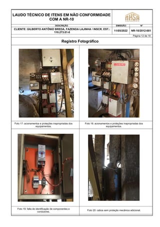 LAUDO TÉCNICO DE ITENS EM NÃO CONFORMIDADE
COM A NR-10
DESCRIÇÃO EMISSÃO: N°
CLIENTE: GILBERTO ANTÔNIO BREDA, FAZENDA LAJINHA / INSCR. EST.:
110.273.01-0
11/05/2022 NR-10/2012-001
Página 12 de 19
Registro Fotográfico
Foto 17: acionamentos e proteções inapropriadas dos
equipamentos.
Foto 18: acionamentos e proteções inapropriadas dos
equipamentos.
Foto 19: falta de identificação de componentes e
condutores.
Foto 20: cabos sem proteção mecânica adicional.
 