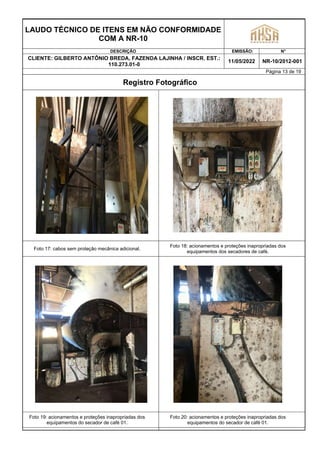 LAUDO TÉCNICO DE ITENS EM NÃO CONFORMIDADE
COM A NR-10
DESCRIÇÃO EMISSÃO: N°
CLIENTE: GILBERTO ANTÔNIO BREDA, FAZENDA LAJINHA / INSCR. EST.:
110.273.01-0
11/05/2022 NR-10/2012-001
Página 13 de 19
Registro Fotográfico
Foto 17: cabos sem proteção mecânica adicional.
Foto 18: acionamentos e proteções inapropriadas dos
equipamentos dos secadores de café.
Foto 19: acionamentos e proteções inapropriadas dos
equipamentos do secador de café 01.
Foto 20: acionamentos e proteções inapropriadas dos
equipamentos do secador de café 01.
 