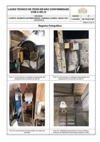 LAUDO TÉCNICO DE ITENS EM NÃO CONFORMIDADE
COM A NR-10
DESCRIÇÃO EMISSÃO: N°
CLIENTE: GILBERTO ANTÔNIO BREDA, FAZENDA LAJINHA / INSCR. EST.:
110.273.01-0
11/05/2022 NR-10/2012-001
Página 14 de 19
Registro Fotográfico
Foto 17: acionamentos e proteções inapropriadas dos
equipamentos do secador de café 02.
Foto 18: acionamentos e proteções inapropriadas dos
equipamentos do secador de café 02.
Foto 19: acionamento do inapropriado do moedor de
amostras.
Foto 20: instalação inapropriada do chuveiro elétrico,
ausência de dispositivos de proteção (disjuntor e DR).
 