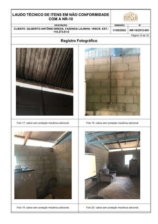 LAUDO TÉCNICO DE ITENS EM NÃO CONFORMIDADE
COM A NR-10
DESCRIÇÃO EMISSÃO: N°
CLIENTE: GILBERTO ANTÔNIO BREDA, FAZENDA LAJINHA / INSCR. EST.:
110.273.01-0
11/05/2022 NR-10/2012-001
Página 15 de 19
Registro Fotográfico
Foto 17: cabos sem proteção mecânica adicional. Foto 18: cabos sem proteção mecânica adicional.
Foto 19: cabos sem proteção mecânica adicional. Foto 20: cabos sem proteção mecânica adicional.
 