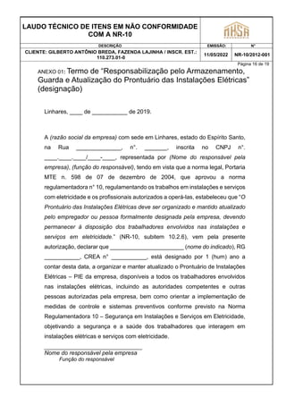 LAUDO TÉCNICO DE ITENS EM NÃO CONFORMIDADE
COM A NR-10
DESCRIÇÃO EMISSÃO: N°
CLIENTE: GILBERTO ANTÔNIO BREDA, FAZENDA LAJINHA / INSCR. EST.:
110.273.01-0
11/05/2022 NR-10/2012-001
Página 16 de 19
ANEXO 01: Termo de “Responsabilização pelo Armazenamento,
Guarda e Atualização do Prontuário das Instalações Elétricas”
(designação)
Linhares, ____ de ___________ de 2019.
A (razão social da empresa) com sede em Linhares, estado do Espírito Santo,
na Rua ______________, n°. _______, inscrita no CNPJ n°.
____.____.____/____-____, representada por (Nome do responsável pela
empresa), (função do responsável), tendo em vista que a norma legal, Portaria
MTE n. 598 de 07 de dezembro de 2004, que aprovou a norma
regulamentadora n° 10, regulamentando os trabalhos em instalações e serviços
com eletricidade e os profissionais autorizados a operá-las, estabeleceu que “O
Prontuário das Instalações Elétricas deve ser organizado e mantido atualizado
pelo empregador ou pessoa formalmente designada pela empresa, devendo
permanecer à disposição dos trabalhadores envolvidos nas instalações e
serviços em eletricidade.” (NR-10, subitem 10.2.6), vem pela presente
autorização, declarar que _______________________ (nome do indicado), RG
___________, CREA n° ___________, está designado por 1 (hum) ano a
contar desta data, a organizar e manter atualizado o Prontuário de Instalações
Elétricas – PIE da empresa, disponíveis a todos os trabalhadores envolvidos
nas instalações elétricas, incluindo as autoridades competentes e outras
pessoas autorizadas pela empresa, bem como orientar a implementação de
medidas de controle e sistemas preventivos conforme previsto na Norma
Regulamentadora 10 – Segurança em Instalações e Serviços em Eletricidade,
objetivando a segurança e a saúde dos trabalhadores que interagem em
instalações elétricas e serviços com eletricidade.
Nome do responsável pela empresa
Função do responsável
 