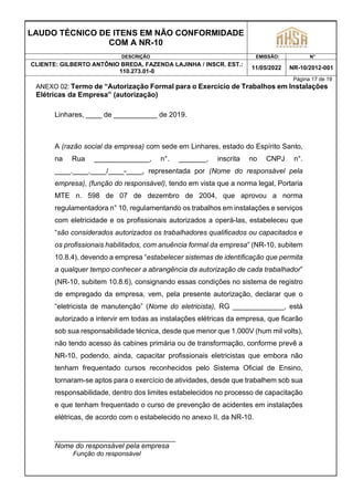 LAUDO TÉCNICO DE ITENS EM NÃO CONFORMIDADE
COM A NR-10
DESCRIÇÃO EMISSÃO: N°
CLIENTE: GILBERTO ANTÔNIO BREDA, FAZENDA LAJINHA / INSCR. EST.:
110.273.01-0
11/05/2022 NR-10/2012-001
Página 17 de 19
ANEXO 02: Termo de “Autorização Formal para o Exercício de Trabalhos em Instalações
Elétricas da Empresa” (autorização)
Linhares, ____ de ___________ de 2019.
A (razão social da empresa) com sede em Linhares, estado do Espírito Santo,
na Rua ______________, n°. _______, inscrita no CNPJ n°.
____.____.____/____-____, representada por (Nome do responsável pela
empresa), (função do responsável), tendo em vista que a norma legal, Portaria
MTE n. 598 de 07 de dezembro de 2004, que aprovou a norma
regulamentadora n° 10, regulamentando os trabalhos em instalações e serviços
com eletricidade e os profissionais autorizados a operá-las, estabeleceu que
“são considerados autorizados os trabalhadores qualificados ou capacitados e
os profissionais habilitados, com anuência formal da empresa” (NR-10, subitem
10.8.4), devendo a empresa “estabelecer sistemas de identificação que permita
a qualquer tempo conhecer a abrangência da autorização de cada trabalhador”
(NR-10, subitem 10.8.6), consignando essas condições no sistema de registro
de empregado da empresa, vem, pela presente autorização, declarar que o
“eletricista de manutenção” (Nome do eletricista), RG _____________, está
autorizado a intervir em todas as instalações elétricas da empresa, que ficarão
sob sua responsabilidade técnica, desde que menor que 1.000V (hum mil volts),
não tendo acesso às cabines primária ou de transformação, conforme prevê a
NR-10, podendo, ainda, capacitar profissionais eletricistas que embora não
tenham frequentado cursos reconhecidos pelo Sistema Oficial de Ensino,
tornaram-se aptos para o exercício de atividades, desde que trabalhem sob sua
responsabilidade, dentro dos limites estabelecidos no processo de capacitação
e que tenham frequentado o curso de prevenção de acidentes em instalações
elétricas, de acordo com o estabelecido no anexo II, da NR-10.
Nome do responsável pela empresa
Função do responsável
 