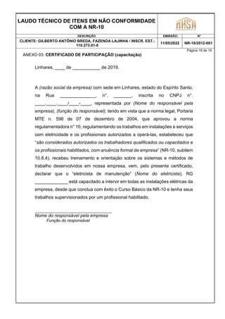 LAUDO TÉCNICO DE ITENS EM NÃO CONFORMIDADE
COM A NR-10
DESCRIÇÃO EMISSÃO: N°
CLIENTE: GILBERTO ANTÔNIO BREDA, FAZENDA LAJINHA / INSCR. EST.:
110.273.01-0
11/05/2022 NR-10/2012-001
Página 18 de 19
ANEXO 03: CERTIFICADO DE PARTICIPAÇÃO (capacitação)
Linhares, ____ de ___________ de 2019.
A (razão social da empresa) com sede em Linhares, estado do Espírito Santo,
na Rua ______________, n°. _______, inscrita no CNPJ n°.
____.____.____/____-____, representada por (Nome do responsável pela
empresa), (função do responsável), tendo em vista que a norma legal, Portaria
MTE n. 598 de 07 de dezembro de 2004, que aprovou a norma
regulamentadora n° 10, regulamentando os trabalhos em instalações e serviços
com eletricidade e os profissionais autorizados a operá-las, estabeleceu que
“são considerados autorizados os trabalhadores qualificados ou capacitados e
os profissionais habilitados, com anuência formal da empresa” (NR-10, subitem
10.8.4), recebeu treinamento e orientação sobre os sistemas e métodos de
trabalho desenvolvidos em nossa empresa, vem, pelo presente certificado,
declarar que o “eletricista de manutenção” (Nome do eletricista), RG
_____________ está capacitado a intervir em todas as instalações elétricas da
empresa, desde que conclua com êxito o Curso Básico da NR-10 e tenha seus
trabalhos supervisionados por um profissional habilitado.
Nome do responsável pela empresa
Função do responsável
 