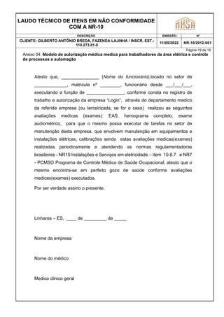 LAUDO TÉCNICO DE ITENS EM NÃO CONFORMIDADE
COM A NR-10
DESCRIÇÃO EMISSÃO: N°
CLIENTE: GILBERTO ANTÔNIO BREDA, FAZENDA LAJINHA / INSCR. EST.:
110.273.01-0
11/05/2022 NR-10/2012-001
Página 19 de 19
Anexo 04: Modelo de autorização médica medica para trabalhadores da área elétrica e controle
de processos e automação
Atesto que, _______________ (Nome do funcionário),locado no setor de
_____________, matricula nº ________, funcionário desde ___/___/___,
executando a função de _______________, conforme consta no registro de
trabalho e autorização da empresa “Login”, através do departamento medico
da referida empresa (ou terceirizada, se for o caso) realizou as seguintes
avaliações medicas (exames): EAS, hemograma completo, exame
audiométrico, para que o mesmo possa executar de tarefas no setor de
manutenção desta empresa, que envolvem manutenção em equipamentos e
instalações elétricas, calibrações sendo estas avaliações medicas(exames)
realizadas periodicamente e atendendo as normas regulamentadoras
brasileiras - NR10 Instalações e Serviços em eletricidade – item 10.8.7 e NR7
- PCMSO Programa de Controle Médico de Saúde Ocupacional, atesto que o
mesmo encontra-se em perfeito gozo de saúde conforme avaliações
medicas(exames) executados.
Por ser verdade assino o presente.
Linhares – ES, ____ de _________ de _____
Nome da empresa
Nome do médico
Medico clinico geral
 