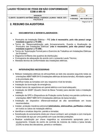LAUDO TÉCNICO DE ITENS EM NÃO CONFORMIDADE
COM A NR-10
DESCRIÇÃO EMISSÃO: N°
CLIENTE: GILBERTO ANTÔNIO BREDA, FAZENDA LAJINHA / INSCR. EST.:
110.273.01-0
11/05/2022 NR-10/2012-001
Página 5 de 19
2. RESUMO DA AUDITORIA
a. DOCUMENTOS A SEREM ELABORADOS:
 Prontuário da Instalação Elétrica – PIE (não é necessário, pois não possui carga
instalada superior a 75 kW) ;
 Termo de “Responsabilização pelo Armazenamento, Guarda e Atualização do
Prontuário das Instalações Elétricas” (não é necessário, pois não possui carga
instalada superior a 75 kW) ;
 Termo de “Autorização Formal para o Exercício de Trabalhos em Instalações Elétricas
da Empresa”;
 Diagrama Unifilares dos quadros de distribuição;
 Cronograma de adequação de acordo com o presente Laudo Técnico;
 Atestado técnico de conformidade das instalações elétricas.
b. INTERVENÇÕES NECESSÁRIAS
 Refazer instalações elétricas do almoxarifado ao lado dos secados seguindo todas as
orientações ABNT NBR 5410 (Instalações elétricas de baixa tensão). Atividade urgente
e de prioridade alta;
 Identificar todas as tomadas com seu respectivo nível de tensão;
 Instalação de iluminação de emergência;
 Instalar banco de capacitores em painel elétrico e em local adequado;
 Instalação de QGBT (Quadro Geral de Baixa Tensão) para atender toda a instalação
elétrica;
 Instalação de DPS´s (Dispositivos de Proteção contra Surtos) nos painéis conforme as
orientações ABNT NBR 5410 (Instalações elétricas de baixa tensão);
 Instalação de dispositivo diferencial-residual de alta sensibilidade em locais
recomendados;
 Instalar, proteção mecânica adicional (eletrodutos, eletrocalhas, perfilados e leitos)
em todos os cabos da instalação elétrica;
 Identificar e sinalizar disjuntor, painéis e tomadas;
 Substituição do acionamento direto por chave Lombard, sem proteção e com manipulo
improvisado de aço por uma partida com suas devidas proteções;
 Realizar substituição por chave magnética ou acionamento apropriado para o
equipamento. Criação de centro de controle de motores de média e baixa tensão
(CCM) na área dos elevadores, peneira e ventilador;
 