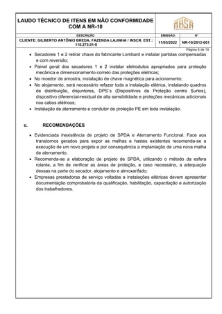LAUDO TÉCNICO DE ITENS EM NÃO CONFORMIDADE
COM A NR-10
DESCRIÇÃO EMISSÃO: N°
CLIENTE: GILBERTO ANTÔNIO BREDA, FAZENDA LAJINHA / INSCR. EST.:
110.273.01-0
11/05/2022 NR-10/2012-001
Página 6 de 19
 Secadores 1 e 2 retirar chave do fabricante Lombard e instalar partidas compensadas
e com reversão;
 Painel geral dos secadores 1 e 2 instalar eletrodutos apropriados para proteção
mecânica e dimensionamento correto das proteções elétricas;
 No moedor de amostra, instalação de chave magnética para acionamento;
 No alojamento, será necessário refazer toda a instalação elétrica, instalando quadros
de distribuição, disjuntores, DPS´s (Dispositivos de Proteção contra Surtos),
dispositivo diferencial-residual de alta sensibilidade e proteções mecânicas adicionais
nos cabos elétricos;
 Instalação de aterramento e condutor de proteção PE em toda instalação.
c. RECOMENDAÇÕES
 Evidenciada inexistência de projeto de SPDA e Aterramento Funcional. Face aos
transtornos gerados para expor as malhas e hastes existentes recomenda-se a
execução de um novo projeto e por consequência a implantação de uma nova malha
de aterramento.
 Recomenda-se a elaboração de projeto de SPDA, utilizando o método da esfera
rolante, a fim de verificar as áreas de proteção, e caso necessário, a adequação
dessas na parte do secador, alojamento e almoxarifado;
 Empresas prestadoras de serviço voltadas a instalações elétricas devem apresentar
documentação comprobatória da qualificação, habilitação, capacitação e autorização
dos trabalhadores.
 
