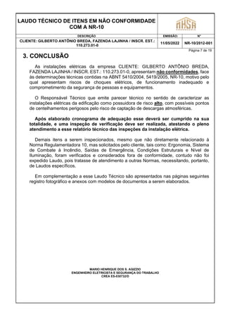 LAUDO TÉCNICO DE ITENS EM NÃO CONFORMIDADE
COM A NR-10
DESCRIÇÃO EMISSÃO: N°
CLIENTE: GILBERTO ANTÔNIO BREDA, FAZENDA LAJINHA / INSCR. EST.:
110.273.01-0
11/05/2022 NR-10/2012-001
Página 7 de 19
3. CONCLUSÃO
As instalações elétricas da empresa CLIENTE: GILBERTO ANTÔNIO BREDA,
FAZENDA LAJINHA / INSCR. EST.: 110.273.01-0, apresentam não conformidades, face
às determinações técnicas contidas na ABNT 5410/2004, 5419/2005, NR-10, motivo pelo
qual apresentam riscos de choques elétricos, de funcionamento inadequado e
comprometimento da segurança de pessoas e equipamentos.
O Responsável Técnico que emite parecer técnico no sentido de caracterizar as
instalações elétricas da edificação como possuidora de risco alto, com possíveis pontos
de centelhamentos perigosos pelo risco de captação de descargas atmosféricas.
Após elaborado cronograma de adequação esse deverá ser cumprido na sua
totalidade, e uma inspeção de verificação deve ser realizada, atestando o pleno
atendimento a esse relatório técnico das inspeções da instalação elétrica.
Demais itens a serem inspecionados, mesmo que não diretamente relacionado à
Norma Regulamentadora 10, mas solicitados pelo cliente, tais como: Ergonomia, Sistema
de Combate à Incêndio, Saídas de Emergência, Condições Estruturais e Nível de
Iluminação, foram verificados e considerados fora de conformidade, contudo não foi
expedido Laudo, pois tratasse de atendimento a outras Normas, necessitando, portanto,
de Laudos específicos.
Em complementação a esse Laudo Técnico são apresentados nas páginas seguintes
registro fotográfico e anexos com modelos de documentos a serem elaborados.
MARIO HENRIQUE DOS S. AGIZZIO
ENGENHEIRO ELETRICISTA E SEGURANÇA DO TRABALHO
CREA ES-030732/D
 
