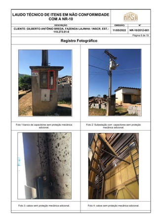 LAUDO TÉCNICO DE ITENS EM NÃO CONFORMIDADE
COM A NR-10
DESCRIÇÃO EMISSÃO: N°
CLIENTE: GILBERTO ANTÔNIO BREDA, FAZENDA LAJINHA / INSCR. EST.:
110.273.01-0
11/05/2022 NR-10/2012-001
Página 8 de 19
Registro Fotográfico
Foto 1:banco de capacitores sem proteção mecânica
adicional.
Foto 2: Subestação com capacitores sem proteção
mecânica adicional.
Foto 3: cabos sem proteção mecânica adicional. Foto 4: cabos sem proteção mecânica adicional.
 